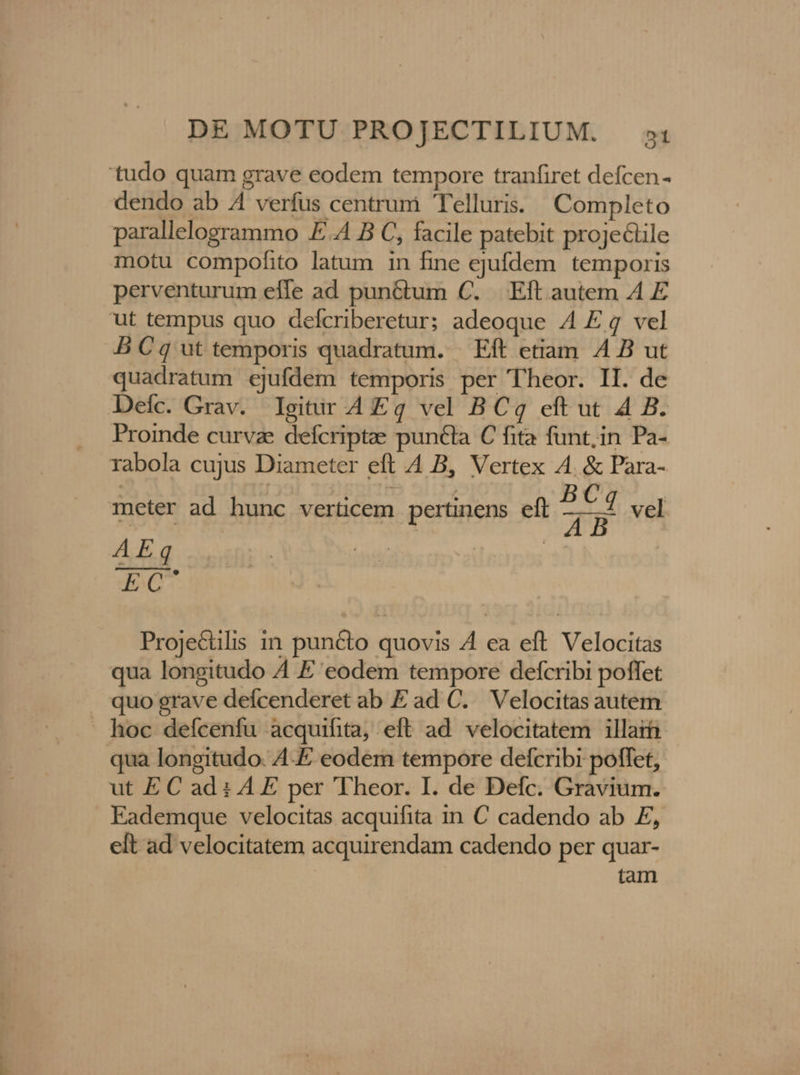 'tudo quam grave eodem tempore tranfiret defcen- dendo ab A4 verfus centrum Telluris. | Completo parallelogrammo E.A B C, facile patebit proje&amp;ile motu compofito latum in fine ejufdem temporis perventurum efle ad pun&amp;tum C. Eft autem A E ut tempus quo defcriberetur; adeoque 4 E 4 vel B Cq ut temporis quadratum. Eft etiam A4 B ut quadratum ejufdem temporis per Theor. II. de Defc. Grav. Igitir A Eg vel BCq eft ut 4 B. Proinde curvz defcriptae puncta C fita funt;in Pa- rabola cujus Diameter eft 4 B, Vertex A4. &amp; Para- meter ad hunc verticem. pertinens eft T vel AEq | EC Proje&amp;ilis in puncto quovis 4 ea eft Velocitas qua longitudo 4 E eodem tempore defcribi poffet quo grave defcenderet ab Ead C. Velocitas autem - hoc defcenfu àcquifita, eft ad. velocitatem illart qua longitudo. AE eodem tempore defcribi poffet, ut EC ad i AE per 'Theor. I. de Defc. Gravium. Eademque velocitas acquifita in C cadendo ab £, elt ad velocitatem acquirendam cadendo per quar- tam