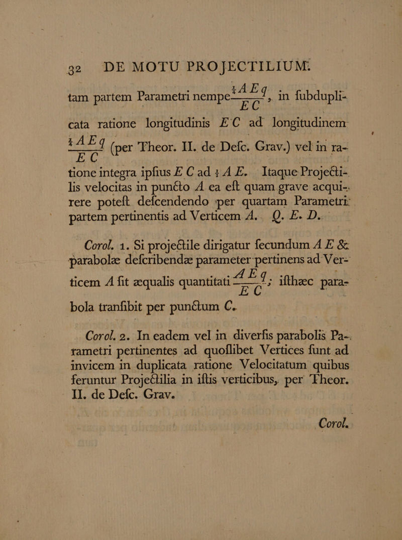tam partem Parametri nempe! 7f, in fubdupli- cata ratione longitudinis. E C ad longitudinem: hA esed i (per Fheor. II. de Defc. Grav.) vel in ra- AP integra ipfius E Cad : 4A E. Itaque Proje&amp;i- lis velocitas in pun&amp;to 4 ea eft quam grave acqui-. rere poteft defcendendo per quartam Parametri: partem pertinentis ad Verticem A... Q. E. D.. | Corol. 1. Si proje&amp;ile dirigatur fecundum A E &amp; parabola: defcribendae parameter pertinens ad Ver- ticem .À fit zequalis quantitati i365 iftheec para- bola tranfibit per punctum C. Corol. 2. In eadem vel in diverfis parabolis Pa-. rametri pertinentes ad. quoflibet Vertices funt ad invicem in duplicata ratione Velocitatum quibus feruntur Projedilia in iflis verticibus, per 'Fheor. II. de Deíc. Grav. -Corol. !