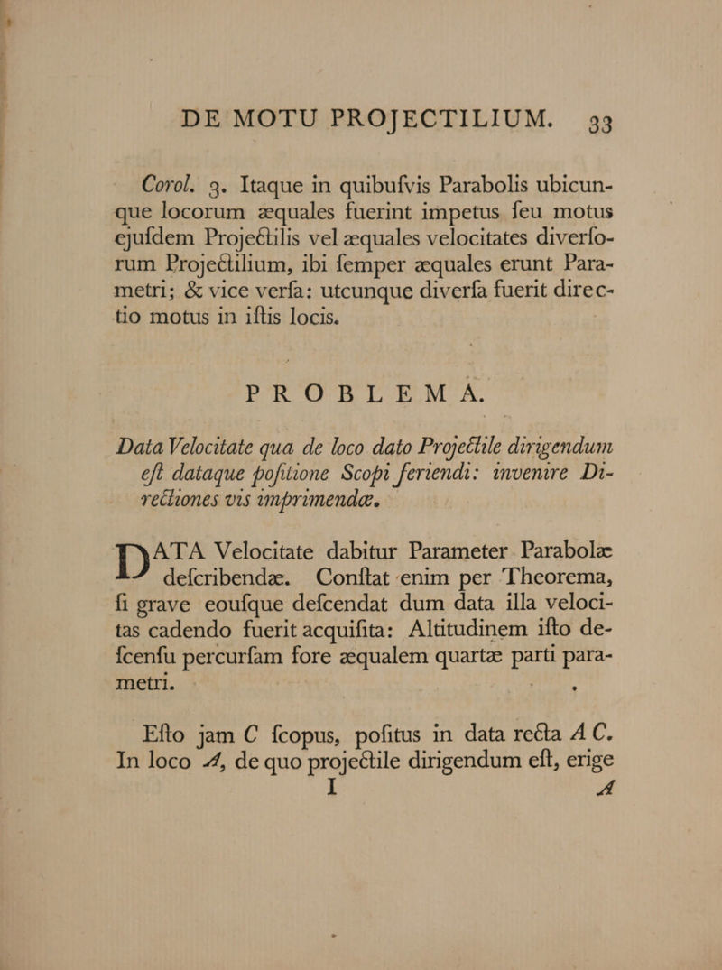 Corol. 3. Itaque in quibufvis Parabolis ubicun- que locorum aequales fuerint impetus feu motus ejufdem Proje&amp;tilis vel aequales velocitates diverío- rum Projectilium, ibi femper zequales erunt Para- metri; &amp; vice verfa: utcunque diverfa fuerit direc- tio motus in iftis locis. PTORBLEMA Data Velocitate qua. de loco dato Projectile dirigendum eft dataque pofiione Scofn feriendi: invenire. Di- recliones vis amprimenda.. I1) Velocitate dabitur Parameter. Parabola defcribendae.. — Conftat enim per Theorema, fi grave eoufque defcendat dum data illa veloci- tas cadendo fuerit acquifita: Altitudinem ifto de- Ícenfu percurfam fore aequalem quartz parti para- metri - | ! .Efto jam € fcopus, pofitus in data re&amp;ta A C. In loco 4, de quo projectile dirigendum eft, erige I A