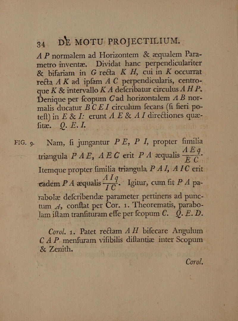 F n 34. Dk MOTU PROJECTILIUM. A P normalem ad Horizontem .&amp; aequalem Para- metro inventz. Dividat hanc perpendiculariter &amp;t bifaram in G reCla K H, cui in K occurrat recta A K ad ipfam A C perpendicularis, centro- que K &amp; intervallo K A defcribatur circulus A H P. Denique per fcopum Cad horizontalem 4 5 nor- malis ducatur B C E I circulum fecans (fi fieri. po- teft) in E &amp; I: erunt 4 E &amp; A directiones qua- lite oU. d s x P ! Nam, fi jungantur P E, P L, propter fimilia y. EG! , AF ao -eàdém P A zequalis vp ' Igitur, cum fit P. A pa- tum 44, conflat per Cor. 1. 'Theorematis, parabo- Corol. 1. Patet rectam A H bifecare Angulum C A P. menfuram vifibilis diflantiae inter Scopum. &amp; Zenith. Corol.