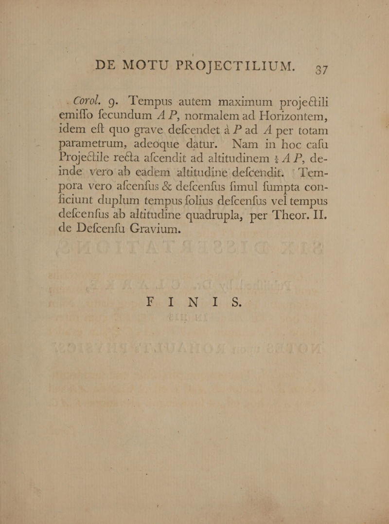 O - Corol. 9. lempus autem maximum projeGlili emifío fecundum A P, normalem ad Horizontem, idem eft quo grave. defcendet à P ad 4 per totam parametrum, adeoque datur. Nam in hoc cafu Projectile recta afcendit ad altitudinem : A P, de- inde vero ab eadem altitudine defcendit. ''Tl'em- | pora vero afceníus &amp; defcenfus fimul fumpta con- ficiunt duplum tempus folius defcenfus vel tempus delcenfus ab altitudine quadrupla, per Theor. II. de Defcenfu Gravium. Pu sie SN iol; 054