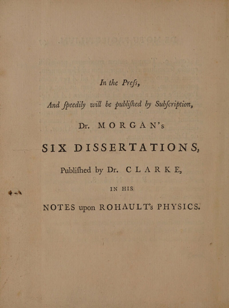 In the. Prefs, — And fpecdily vill be pullifted by Sulfoription, D. MORGAN's SIX DISSERTA TIONS, Publifhed by D. CLARKE, IN HIS E NOTES upon ROHAULTs PHYSICS;