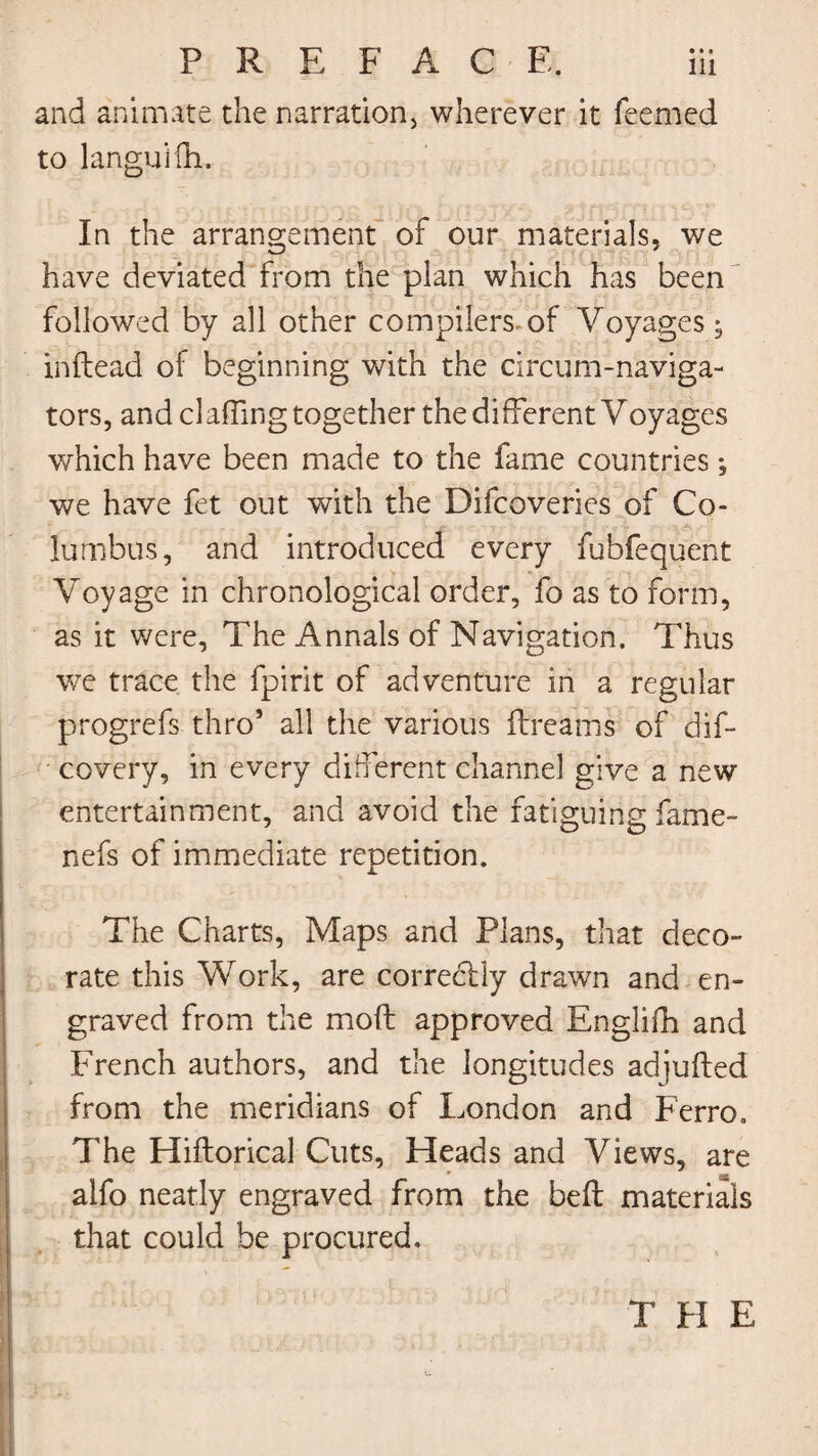 and animate the narration* wherever it Teemed to languifh. In the arrangement of our materials, we have deviated from the plan which has been followed by all other compilers of Voyages • inftead of beginning with the circum-naviga- tors, and claffing together the different Voyages which have been made to the fame countries; we have fet out with the Difcoveries of Co¬ lumbus, and introduced every fubfequent Voyage in chronological order, fo as to form, as it were. The Annals of Navigation. Thus we trace the fpirit of adventure in a regular progrefs thro5 all the various ftreams of dif- covery, in every different channel give a new entertainment, and avoid the fatiguing fame- nefs of immediate repetition. The Charts, Maps and Plans, that deco¬ rate this Work, are correctly drawn and en¬ graved from the moft approved Englifh and French authors, and the longitudes adjufted from the meridians of London and Ferro, The Hiftorical Cuts, Heads and Views, are * as alfo neatly engraved from the bell materials that could be procured. T PI E