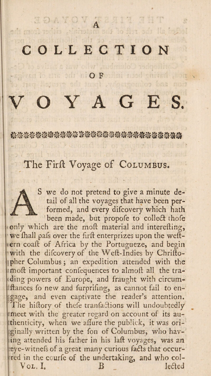 A COLLECTION G F VOYAGES. The Firft Voyage of Columbus* AS we do not pretend to give a minute de» tail of all the voyages that have been per- formed, and every difcovery which hath been made, but propofe to colledf thofe only which are the moft material and interefting, we fhall pafs over the firft enterprizes upon the weft* ern coaft of Africa by the Portugueze, and begin with the difcovery of the Weft-Indies hy Chrifto- I pher Columbus; an expedition attended with the I moft important confequences to almoft all the tra- i ding powers of Europe, and fraught with circum- | ftances fo new and furpriftng, as cannot fail to en- j; gage, and even captivate the reader’s attention. The hiftory of thefe tranfaBions will undoubtedly I. meet with the greater regard on account of its au~ tthenticity, when we allure the publick, it was ori- j; ginally written by the fon of Columbus, who hav¬ ing attended his father in his laft voyages, was an l eye-witnefs of a great many curious fadls that occur¬ red in the courfe of the undertaking, and who col- Vol, L B levied II *