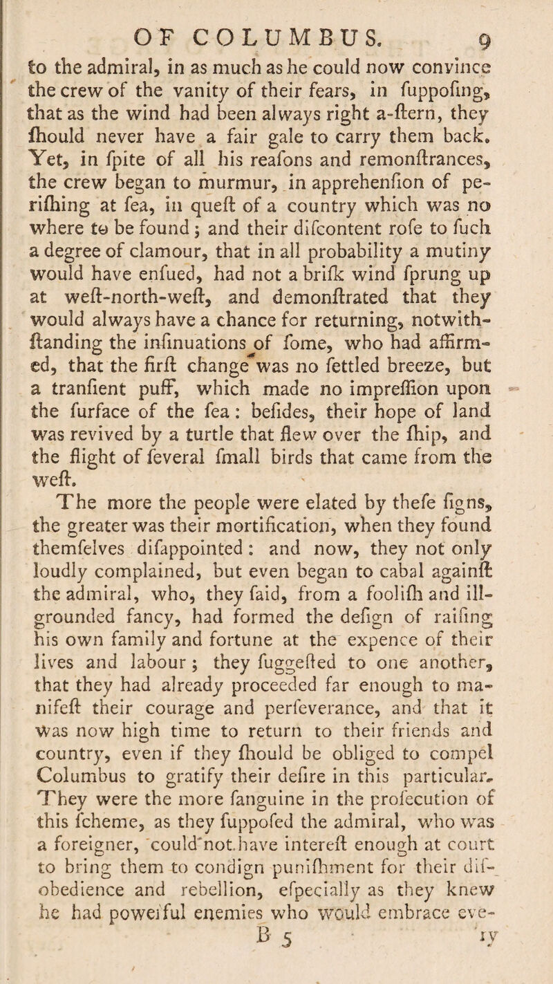 to the admiral, in as much as he could now convince the crew of the vanity of their fears, in fuppofing, that as the wind had been always right a-llern, they fhould never have a fair gale to carry them back. Yet, in fpite of all his realons and remonflrances, the crew began to murmur, in apprehenfion of pe¬ rilling at fea, in quell of a country which was no where to be found \ and their difcontent rofe to fuch a degree of clamour, that in all probability a mutiny would have enfued, had not a brifk wind fprung up at well-north-well, and demonllrated that they would always have a chance for returning, notwith- (landing the infinuations of fome, who had affirm¬ ed, that the lirll change*was no fettled breeze, but a tranfient puff, which made no impreffion upon the furface of the fea: befides, their hope of land was revived by a turtle that flew over the Ihip, and the flight of feveral fmall birds that came from the well. The more the people were elated by thefe figns, the greater was their mortification, when they found themfeives difappointed : and now, they not only loudly complained, but even began to cabal againff the admiral, who, they faid, from a foolilh and ill- grounded fancy, had formed the defign of railing his own family and fortune at the expence of their lives and labour; they fuggefied to one another, that they had already proceeded far enough to ma« nifell their courage and perfeverance, and that it Was now high time to return to their friends and country, even if they fhould be obliged to compel Columbus to gratify their defire in this particular. They were the more fanguine in the profecution of this fcheme, as they fuppofed the admiral, who was a foreigner, could'not.have interell enough at court to bring them to condign purfifhment for their dif- obedience and rebellion, efpecially as they knew he had poweiful enemies who would embrace eve- B 5 sy