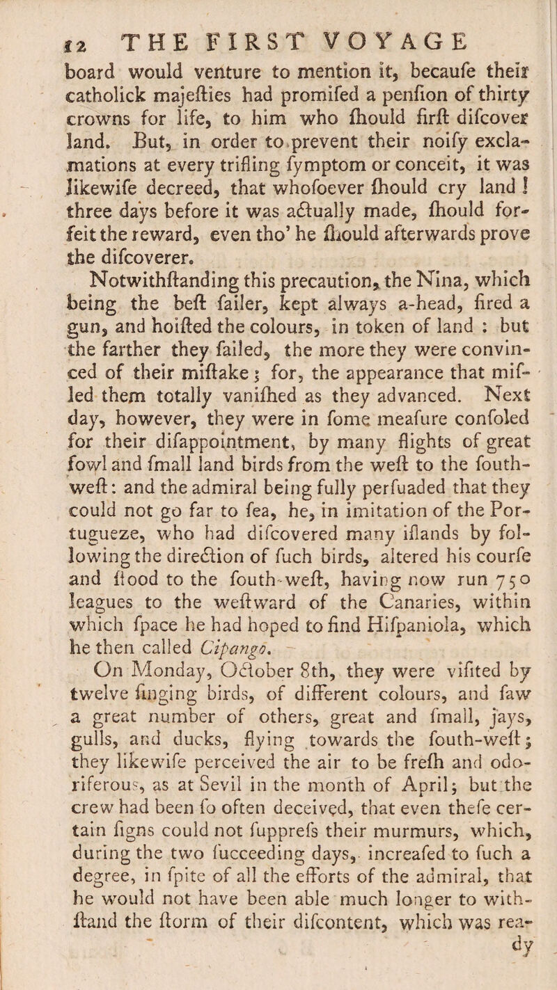 board would venture to mention it, becaufe theif catholick majefties had promifed a penfion of thirty crowns for life, to him who fhould firft difcover land. But, in order to prevent their noify excla¬ mations at every trifling fymptom or conceit, it was likewife decreed, that whofoever fhould cry land ! three days before it was adlually made, fhould for¬ feit the reward, even tho’ he fhould afterwards prove the difcoverer. Notwithstanding this precaution, the Nina, which being the beft failer, kept always a-head, fired a gun, and hoifted the colours, in token of land : but the farther they failed, the more they were convin¬ ced of their miftake ; for, the appearance that mif¬ fed them totally vanifhed as they advanced. Next day, however, they were in fome meafure confoled for their difappointment, by many flights of great fowl and fmall land birds from the weft to the fouth- weft: and the admiral being fully perfuaded that they could not go far to fea, he, in imitation of the Por- tugueze, who had difcovered many iflands by fol¬ lowing the direction of fuch birds, altered his courfe and flood to the fouth-weft, having now run 750 leagues to the weftward of the Canaries, within which fpace he had hoped to find Hifpaniola, which lie then called Cipango. On Monday, October 8th, they were vifited by twelve Tinging birds, of different colours, and faw a great number of others, great and fmall, jays, gulls, and ducks, flying towards the fouth-weft; they likewife perceived the air to be frefh and odo¬ riferous, as at Sevil in the month of April; but the crew had been fo often deceived, that even thefe cer¬ tain figns could not fupprefs their murmurs, which, during the two fucceeding days, increafed to fuch a degree, in fpite of all the efforts of the admiral, that he would not have been able much longer to with- lland the ftorm of their difcontent, which was rear dy