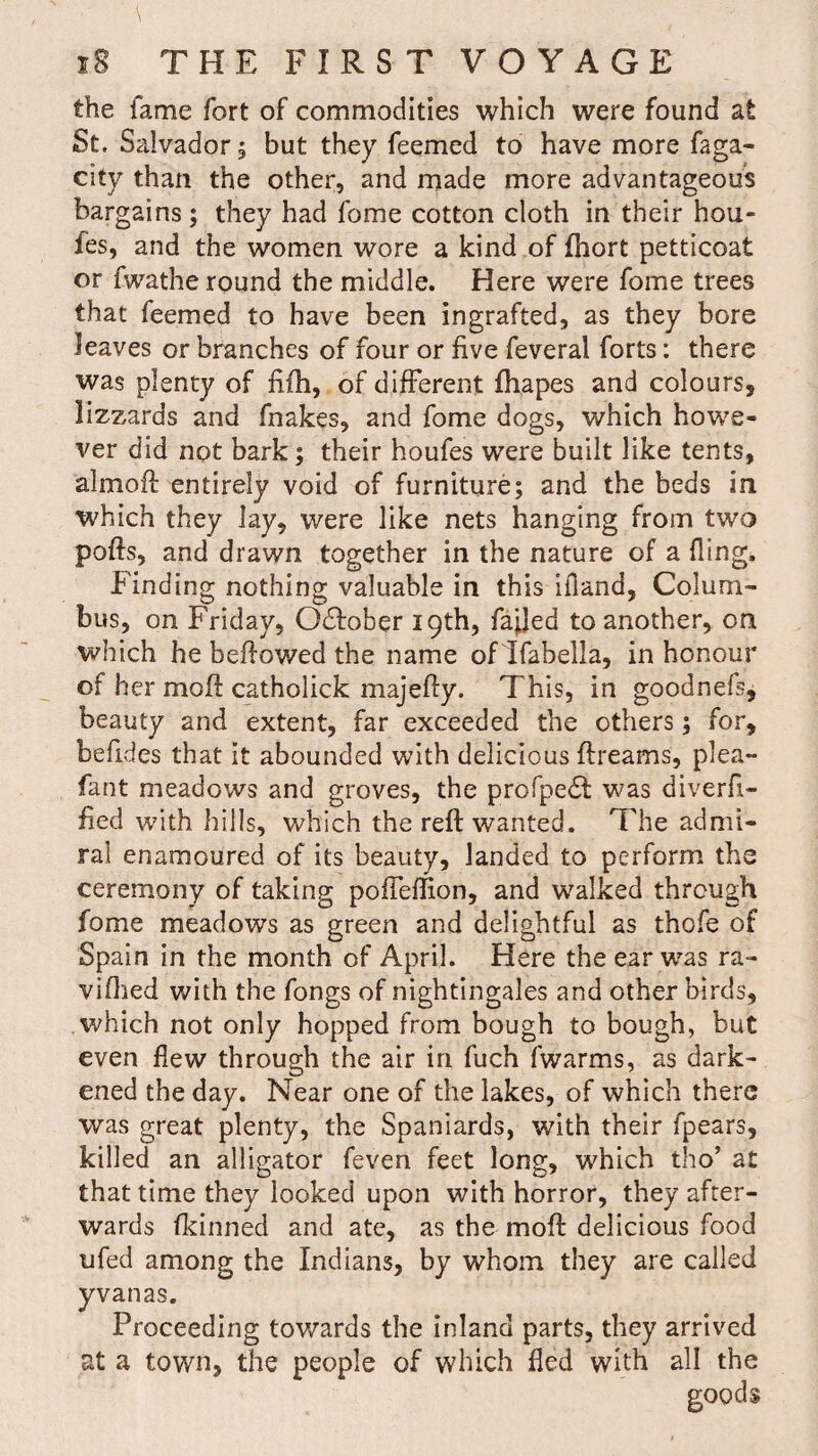 the fame fort of commodities which were found at St. Salvador; but they feemed to have more faga- city than the other, and made more advantageous bargains; they had fome cotton cloth in their hou- fes, and the women wore a kind of fhort petticoat or fwathe round the middle. Here were fome trees that feemed to have been ingrafted, as they bore leaves or branches of four or five feveral forts: there was plenty of fifh, of different fhapes and colours, lizzards and fnakes, and fome dogs, which howe¬ ver did not bark; their houfes were built like tents, almoft entirely void of furniture; and the beds in which they Jay, were like nets hanging from two pofts, and drawn together in the nature of a fling. Finding nothing valuable in this ifland, Colum¬ bus, on Friday, Odfober 19th, failed to another, on which he bellowed the name of Ifabella, in honour of her moll: catholick majeffy. This, in goodnefs, beauty and extent, far exceeded the others; for, befides that it abounded with delicious ftreams, plea- fant meadows and groves, the profpedl was diverfi— fied with hills, which the reft wanted. The admi¬ ral enamoured of its beauty, landed to perform the ceremony of taking pofTeffion, and walked through fome meadows as green and delightful as thofe of Spain in the month of April. Here the ear was ra~ vifhed with the fongs of nightingales and other birds, which not only hopped from bough to bough, but even flew through the air in fuch fwarms, as dark¬ ened the day. Near one of the lakes, of which there was great plenty, the Spaniards, with their fpears, killed an alligator feven feet long, which tho’ at that time they looked upon with horror, they after¬ wards fkinned and ate, as the moft delicious food ufed among the Indians, by whom they are called yvanas. Proceeding towards the inland parts, they arrived at a town, the people of which fled with all the goods