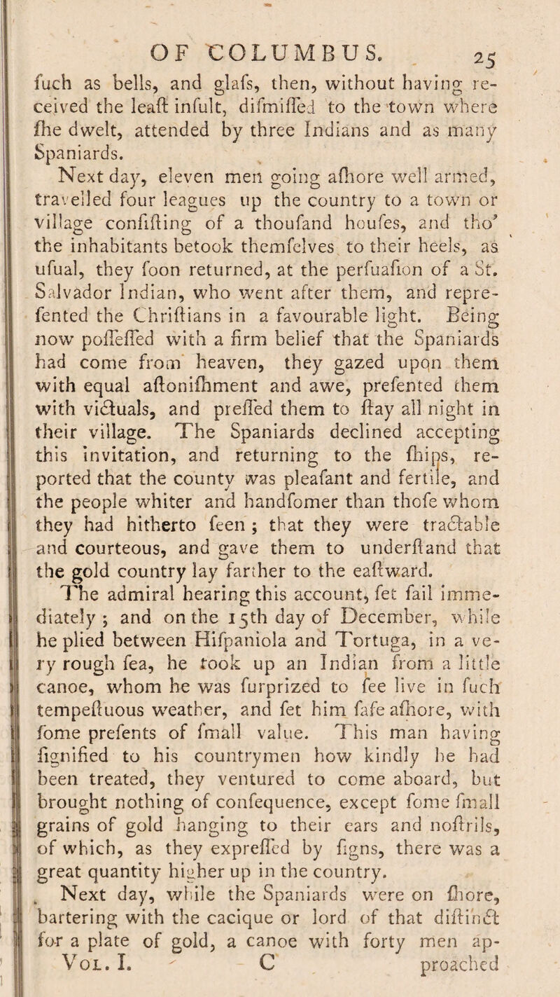 fuch as bells, and glafs, then, without having re¬ ceived the leaft infult, difmifled to the town where file dwelt, attended by three Indians and as many Spaniards. Next day, eleven men going afhore well armed, travelled four leagues up the country to a town or village confiding of a thoufand houfes, and tHo* the inhabitants betook themfelves to their heels, as ufual, they foon returned, at the perfuafion of a St. Salvador Indian, who went after them, and repre- fented the Chriftians in a favourable light. Being now polfeffed with a firm belief that the Spaniards had come from heaven, they gazed upqn them with equal aftoniihment and awe, preferred them with vidfuals, and prefled them to flay all night in their village. The Spaniards declined accepting this invitation, and returning to the fhips, re¬ ported that the county was pleafant and fertile, and the people whiter and handfomer than thofe whom they had hitherto feen ; that they were traceable and courteous, and gave them to underhand that the gold country lay farther to the eaftward. The admiral hearing this account, fet fail imme¬ diately ; and on the 15th day of December, while he plied between Hifpaniola and Tortuga, in a ve¬ ry rough fea, he took up an Indian from a little canoe, whom he was furprized to fee live in fuch tempefluous weather, and fet him fafe afhore, with fome prefents of fmall value. This man having fignified to his countrymen how kindly he had been treated, they ventured to come aboard, but brought nothing of confequence, except fome fmall grains of gold hanging to their ears and noftrils, of which, as they exprefled by flgns, there was a great quantity higher up in the country. Next day, while the Spaniards wrere on fhore, bartering with the cacique or lord of that diitinbt for a plate of gold, a canoe with forty men ap- Vql. I. C preached