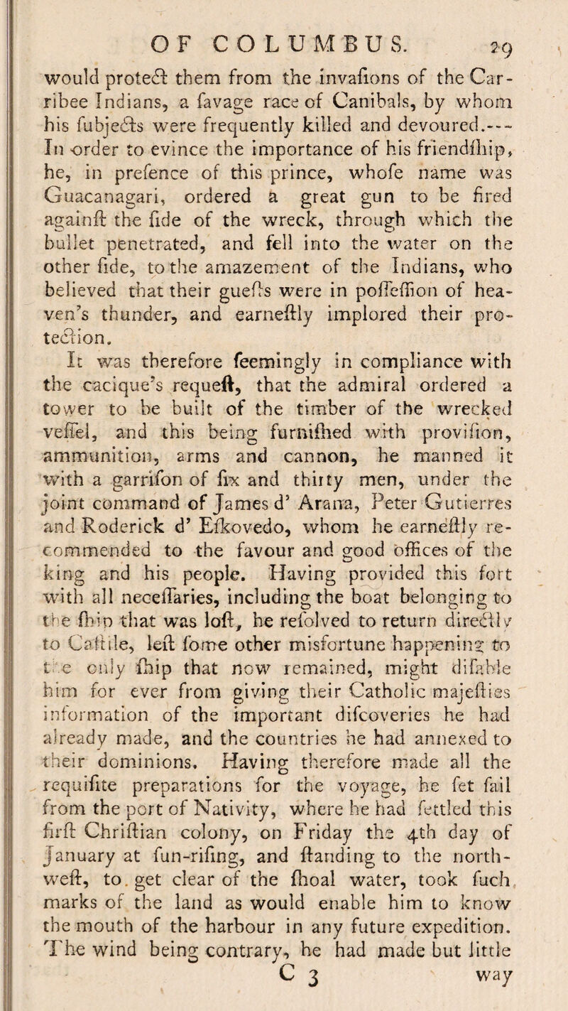 would protect them from the invafions of the Car- ribee Indians, a favage race of Canibals, by whom his fubjedfs 'were frequently killed and devoured.--- Iii order to evince the importance of his friendfhip, he, in prefence of this prince, whofe name was Guacanagari, ordered a great gun to be fired again ft the fide of the wreck, through which the bullet penetrated, and fell into the water on the other fide, to the amazement of the Indians, who believed that their guefts were in pofTeffion of hea¬ ven’s thunder, and earneftly implored their pro¬ tection. It was therefore feemingly in compliance with the cacique’s requeft, that the admiral ordered a tower to be built of the timber of the wrecked veffel, and this being furnifhed with provifion, ammunition, arms and cannon, he manned it with a garrifon of fix and thirty men, under the joint command of James d5 Arana, Peter Gutierres and Roderick d’ Efkovedo, whom he earneftly re¬ commended to the favour and good offices of the king and his people. Having provided this fort with all neceflaries, including the boat belonging to the fbln that was loft, be refolved to return diredilv to C affile, left forne other misfortune happening: to t e only ihip that now remained, might difable him for ever from giving their Catholic majeflies information of the important difcoveries he had already made, and the countries he had annexed to their dominions. Having therefore made all the requifite preparations for the voyage, he fet fail from the port of Nativity, where he had fettled this firft Chriftian colony, on Friday the 4th day of January at fun-rifing, and Handing to the north- weft, to. get clear of the fhoal water, took fuch marks of the land as would enable him to know the mouth of the harbour in any future expedition. The wind being contrary, he had made but little C 3 way