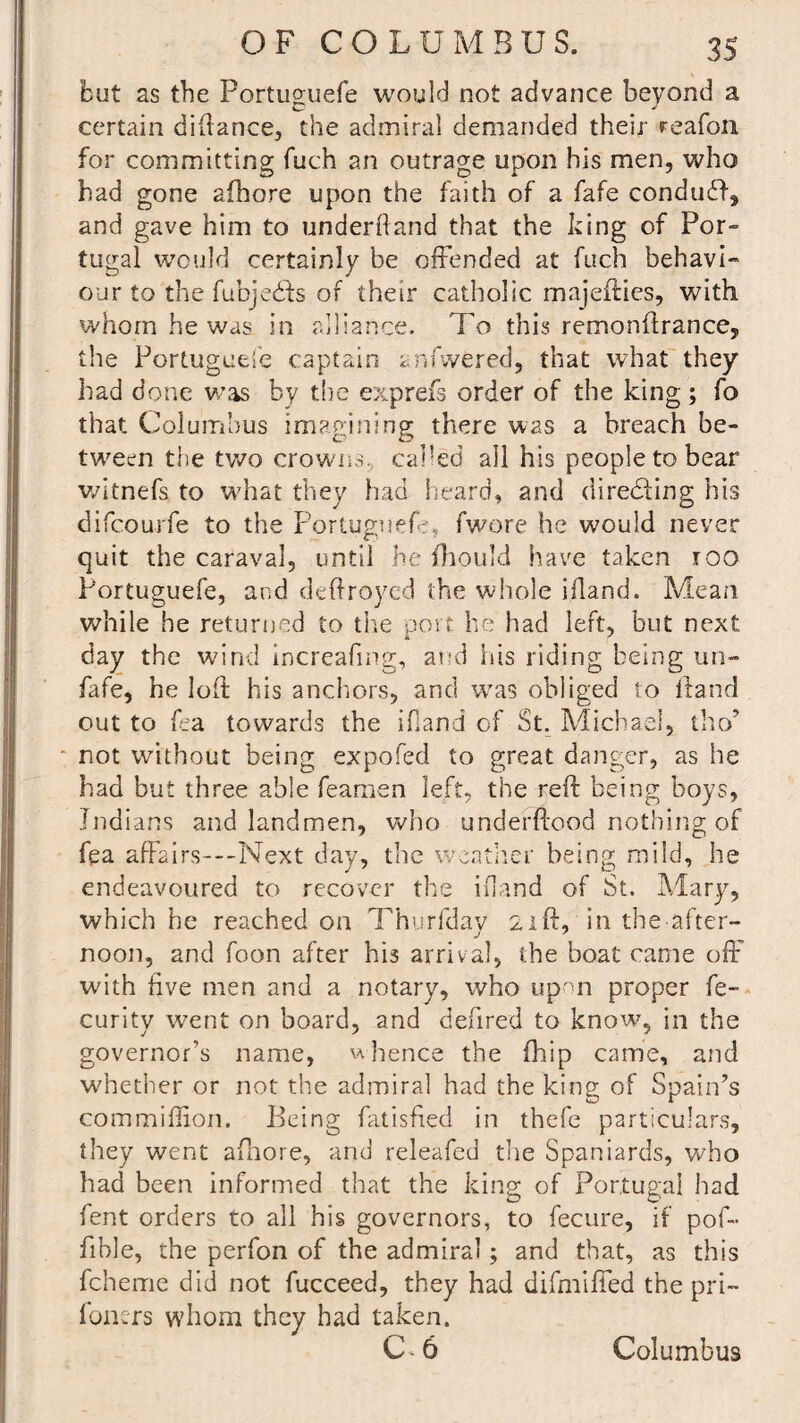 but as the Portuguefe would not advance beyond a certain diftance, the admiral demanded their reafon for committing fuch an outrage upon his men, who had gone afhore upon the faith of a fafe condudf, and gave him to underhand that the king of Por¬ tugal would certainly be offended at fuch behavi¬ our to the fubjedfs of their catholic majeffies, with whom he was in alliance. To this remonftrance, the Portuguese captain anfwered, that what they had done was by the exprefs order of the king; fo that Columbus imagining there W2S a breach be¬ tween the two crowns, called all his people to bear witnefs to what they had heard, and directing his difcourfe to the Portuguefe fwore he would never quit the caraval, until he fhould have taken roo Portuguefe, and deftroyed the whole bland. Mean while he returned to the port he had left, but next day the wind increafing, and his riding being un- fafe, he loft his anchors, and was obliged to ftand out to fea towards the ifland of St. Michael, tho’ * not without being expofed to great danger, as he had but three able feamen left, the reft being boys, Indians and landmen, who underftood nothing of fea affairs—Next day, the weather being mild, he endeavoured to recover the ifland of St. Mary, which he reached on Thurfday 21ft, in the after¬ noon, and foon after his arrival, the boat came off' with five men and a notary, who upon proper fe- curity went on board, and defired to know, in the governor’s name, whence the fhip came, and whether or not the admiral had the king of Spain’s commiftion. Being fatisfied in thefe particulars, they went aftiore, and releafed the Spaniards, who had been informed that the king of Portugal had fent orders to all his governors, to fecure, if pof- fible, the perfon of the admiral; and that, as this fcheme did not fucceed, they had difmiffed the pri~ loners whom they had taken. C 6 Columbus