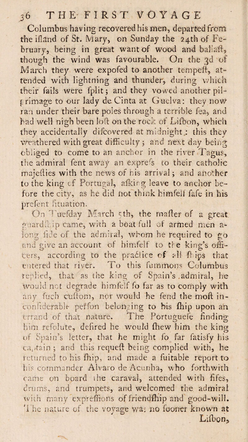 Columbus having recovered his men, departed from the ifland of St. Mary, on Sunday the 24th of Fe¬ bruary, being in great want of wood and ballaff, though the wind was favourable. On the 3d of March they were expofed to another tempeft, at¬ tended with lightning and thunder, during which their fails were fp-lit; and they vowed another pil¬ grimage to our lady de.Ci.nta at Guelva: they now ran under their bare poles through a terrible Ha, and had well nigh been loft on the rock of Lifbon, which they accidentally difcovered at midnight,: this they weathered with great difficulty ; and next day being obliged to come to an anchor in the river Tagus, the admiral fent away an express to their catholic majefties with the news of his arrival; and another to the king cf Portugal, afkir g leave to anchor be¬ fore the city, as he did not think himfeli fafe in his prefent iituation. On ’ uefday March 5th, the rnafter of a great ^iiardft io came, with a boat full of armed men a- long fide of the admiral, whom he required to go and give an account of himfelf to the king’s off- ters, according to the practice cf al! flips that entered that river. To this summons Columbus replied, that as the king of Spain’s .admiral, he would not degrade himfelf fo far as to comply with any fuch cliftom, nor would he fend the moft in- conkderabh- peffon belonging to his fhip upon an errand of that nature. The Portuguefe finding o o him refolute, cfefired he would fhew him the king of Spain’s letter, that he might fo far fatisfy his captain ; and this requeft being complied with, he returned to his fhip, and made a fuitable report to his commander Alvaro de Acunha, who forthwith came on board the caraval, attended with fifes, drums, and trumpets, and welcomed the admiral with many expreftions of friendfhip and good-will. The nature of the voyage wa: no fo oner known at Lifbon,