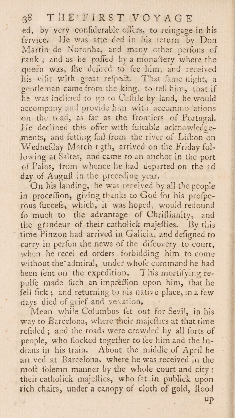 ed, by very confiderable offers, to reingage in his fervice. He was alter ded in his return by Don Martin de Nor on ha, and many other persons of J j k rank ; and as he nailed by a monaflery where the queen was, (he deiired to fee him, and received his vifit with great refpect. That fame night, a gentleman came from the king, to tell him, that if he was inclined to go to Caftile by land, he would accompany and provide him with accommodations on the road, as far as the frontiers of Portugal. He declined this offer with fuitable acknowledge¬ ments, and Petting fail from the river of Li Ron on Wednefday March 13th, arrived on the Friday fol¬ lowing at Saltes, and came to an anchor in the port of Palos, from whence lie had departed on the 3d day of Augufl in the preceding year. On his landing, he was received by all tbs people in procefhon, giving thanks to God for his profpe- rous fuccefs, which, it was hoped, would redound fo much to the advantage of Chriftianity, and the grandeur of their catholick majeflies. By this time Pinzon had arrived in Galicia, and defigned to carry in per fan the news of the difeovery to court, when he recei ed orders forbidding him to come without the*admiral, under whofe command he had been fent on the expedition. 1 his mortifying re- pul fe made fuch an impreflion upon him, that he fell Tick ; and returning to his native place, in a few days died of grief and vesation. Mean while Columbus fet out for Sevil, in his way to Barcelona, where their majeflies at that time refided ; and the roads were crowded by all forts of people, who flocked together to fee him and the In¬ dians in his train. About the middle of April he arrived at Barcelona* where he was received in the mofl folemn manner by the whole court and city : their catholick majeflies, who fat in pubiick upon rich chairs, under a canopy of cloth of gold, flood up