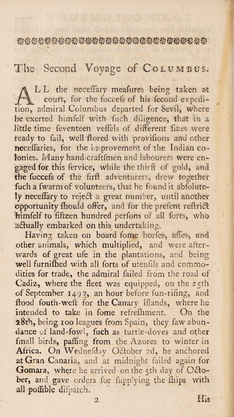 The Second Voyage of Columbus. L L the neceflary meafures being taken at court, for the fuceefs of his fecond expedi¬ tion, admiral Columbus departed for Sevil, where he exerted himfelf with fuch diligence, that in a little time feventeen veflels of different fize's were ready to fail, well Bored with provifions and other neceffaries, for the improvement of the Indian co¬ lonies. Many handicraftfmen and labourers were en¬ gaged for this fervice, while the thirft of gold, and the fuccefs of the firft adventurers, drew together fuch a fwarmof volunteers, that he found it absolute¬ ly neceffary to rejedf a great number, until another opportunity fhould offer, and for the prefent reftrieft himfelf to fifteen hundred perfons of all forts, who adfually embarked on this undertaking. Having taken on board fome horfes, afies, and other animals, which multiplied, and were after¬ wards of great ufe in the plantations, and being well furnilhed with all forts of utenfils and commo¬ dities for trade, the admiral failed from the road of Cadiz, where the fleet was equipped, on the 25th of September 149 3, an hour before fun-rifing, and flood fouth-weft for the Canary ifiands, where he intended to take in fome refrefhment. On the 28th, being 100 leagues from Spain, they faw abun¬ dance of land-fowl, fuch as turtle-doves and other fmall birds, palling from the Azores to winter in Africa. On Wednefday Odfober 2d, he anchored at Gran Canaria, and at midnight failed again for Gomara, where he arrived on the 5th day of Odlo- ber, and gave orders for fupplying the Blips with all pofiible difpatch. 2 His