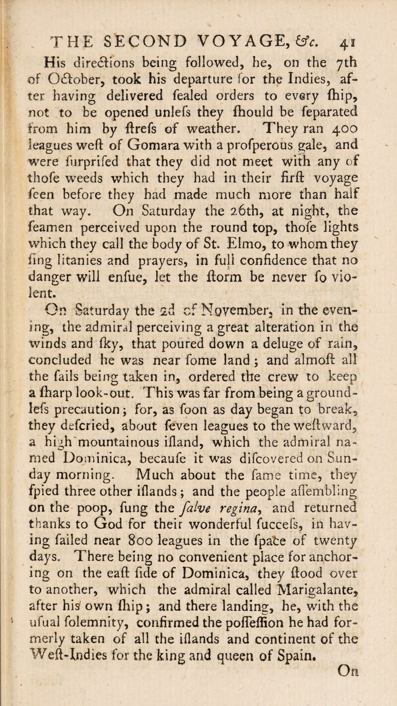 His directions being followed, he, on the 7th of October, took his departure for the Indies, af¬ ter having delivered fealed orders to every (hip, not to be opened unlefs they fhould be feparated from him by ftrefs of weather. They ran 400 leagues weft of Gomara with a profperous gale, and were furprifed that they did not meet with any of thofe weeds which they had in their firft voyage feen before they had made much more than half that way. On Saturday the 26th, at night, the feamen perceived upon the round top, thofe lights which they call the body of St. Elmo, to whom they fing litanies and prayers, in full confidence that no danger will enfue, let the ftorm be never fo vio¬ lent. On Saturday the id of November, in the even¬ ing, the admiral perceiving a great alteration in the winds and fky, that poured down a deluge of rain, concluded he was near fome land ; and almoft all the fails being taken in, ordered the crew to keep a Iharp look-out. This was far from being a ground- lefs precaution; for, as foon as day began to breaks they defcried, about feven leagues to the weftward, a high mountainous ifland, which the admiral na¬ med Dominica, becaufe it was difcovered on Sun¬ day morning. Much about the fame time, they fpied three other iflands ; and the people aflembling on the poop, fung the falve regina, and returned thanks to God for their wonderful fuccefs, in hav¬ ing failed near 800 leagues in the fpafce of twenty days. There being no convenient place for anchor¬ ing on the eaft fide of Dominica, they flood over to another, which the admiral called Marigalante, after his' own (hip; and there landing, he, with the ufual folemnity, confirmed the pofleffion he had for¬ merly taken of all the ifiands and continent of the Weft-Indies for the king and queen of Spain. On