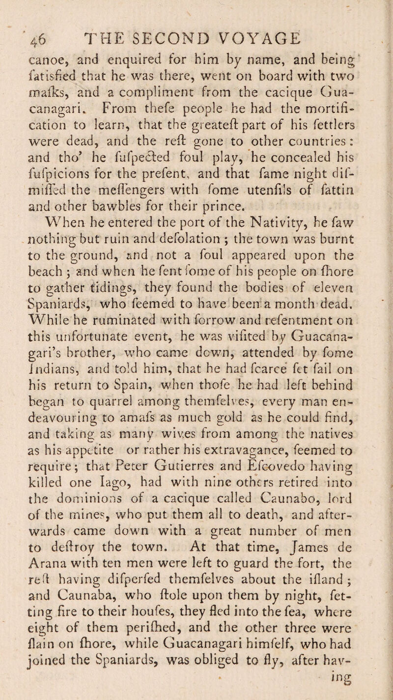 canoe, and enquired for him by name, and being fatisfied that he was there, went on board with two mafks, and a compliment from the cacique Gua- canagari. From thefe people he had the mortifi¬ cation to learn, that the greateft part of his fettlers were dead, and the reft gone to other countries: and tho’ he fufpected foul play, he concealed his fufpicions for the prefent, and that fame night dif- mifled the meflengers with fome utenfils of fattin and other bawbles for their prince. When he entered the port of the Nativity, he faw nothing but ruin and defolation ; the town was burnt to the ground, and not a foul appeared upon the beach ; and when he fent fome of his people on fhore to gather tidings, they found the bodies of eleven Spaniards, who feemed to have been a month dead. While he ruminated with forrow and refentment on this unfortunate event, he was vilited by Guacana- gari’s brother, who came down, attended by fome Indians, and told him, that he had fcarce fet fail on his return to Spain, when thole he had left behind began to quarrel among themfeIves, every man en¬ deavouring to amafs as much gold as he could find, and taking as many wives from among the natives as his appetite or rather his extravagance, feemed to require; that Peter Gutierres and Efcovedo having killed one Iago, had with nine others retired into the dominions of a cacique called Caunaho, lord of the mines, who put them all to death, and after¬ wards came down with a great number of men to deftroy the town. At that time, James de Arana with ten men were left to guard the fort, the red having difperfed themfelves about the ifland ; and Caunaba, who ftole upon them by night, fet- ting fire to their houfes, they fled into thefea, where eight of them perifhed, and the other three were flain on fhore, while Guacanagari himfelf, who had joined the Spaniards, was obliged to fly, after hav¬ ing