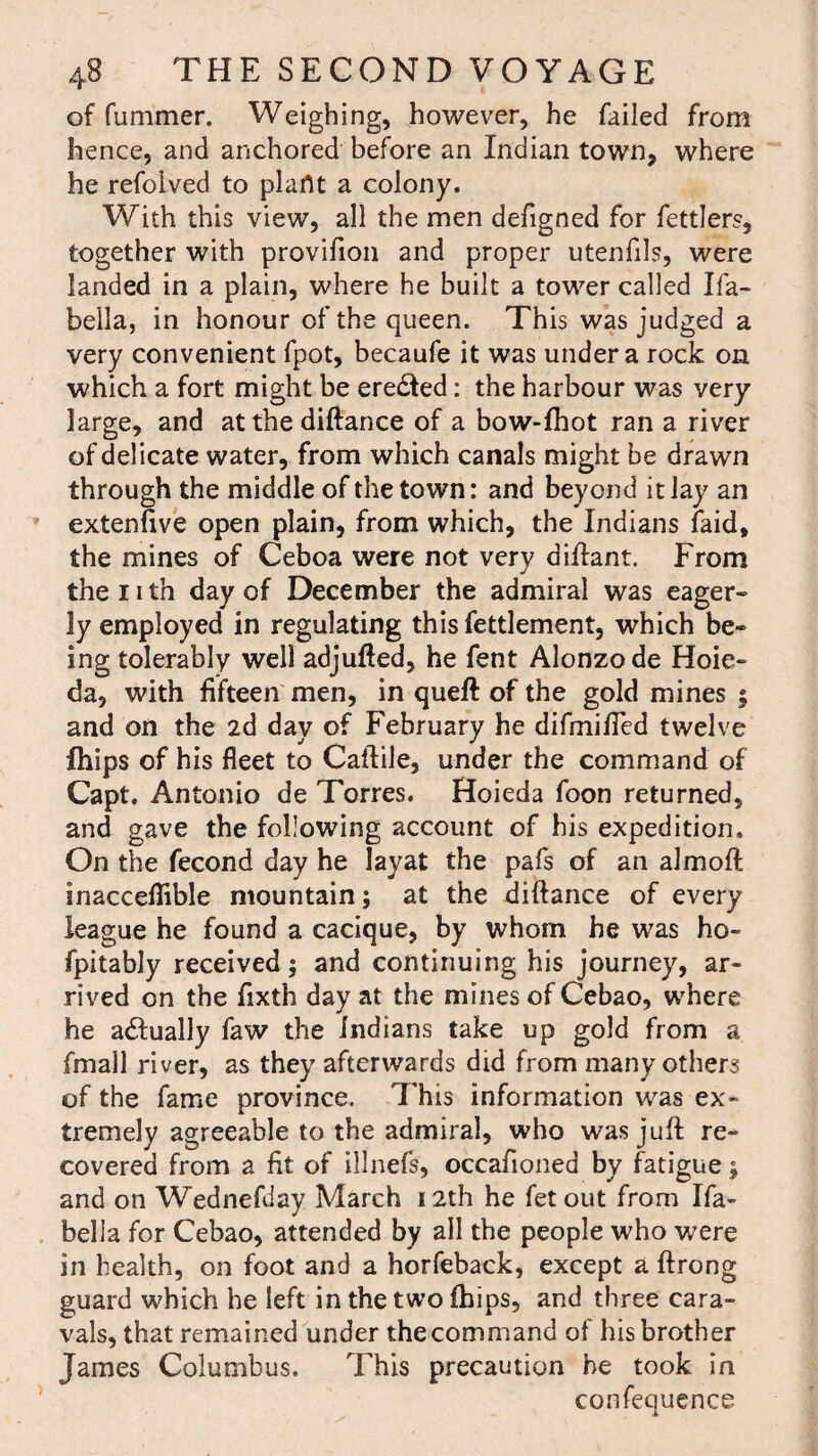 of fummer. Weighing, however, he failed from hence, and anchored before an Indian town, where he refolved to plant a colony. With this view, all the men defigned for fettlers, together with provifion and proper utenfils, were landed in a plain, where he built a tower called Ifa- bella, in honour of the queen. This was judged a very convenient fpot, becaufe it was under a rock on which a fort might be ere&ed: the harbour was very large, and atthediftance of a bow-lhot ran a river of delicate water, from which canals might be drawn through the middle of the town: and beyond it lay an extenfive open plain, from which, the Indians laid, the mines of Ceboa were not very difiant. From the 11 th day of December the admiral was eager- ly employed in regulating thisfettlement, which be¬ ing tolerably well adjufted, he fent Alonzo de Hoie- da, with fifteen men, in quell of the gold mines ; and on the 2d day of February he difmified twelve ihips of his fleet to Caftile, under the command of Capt, Antonio de Torres. Hoieda foon returned, and gave the following account of his expedition. On the fecond day he layat the pafs of an almoft inaccellible mountain; at the diftance of every league he found a cacique, by whom he was ho- fpitably received; and continuing his journey, ar¬ rived on the fixth day at the mines of Cebao, where he a&ually faw the Indians take up gold from a fmall river, as they afterwards did from many others of the fame province. This information was ex¬ tremely agreeable to the admiral, who was juft re¬ covered from a fit of illnefs, occafioned by fatigue 5 and on Wednefday March 12th he fetout from Ifa- bella for Cebao, attended by all the people who were in health, on foot and a horfeback, except a ftrong guard which he left inthetwolhips, and three cara- vals, that remained under the command of his brother James Columbus. This precaution he took in confequence