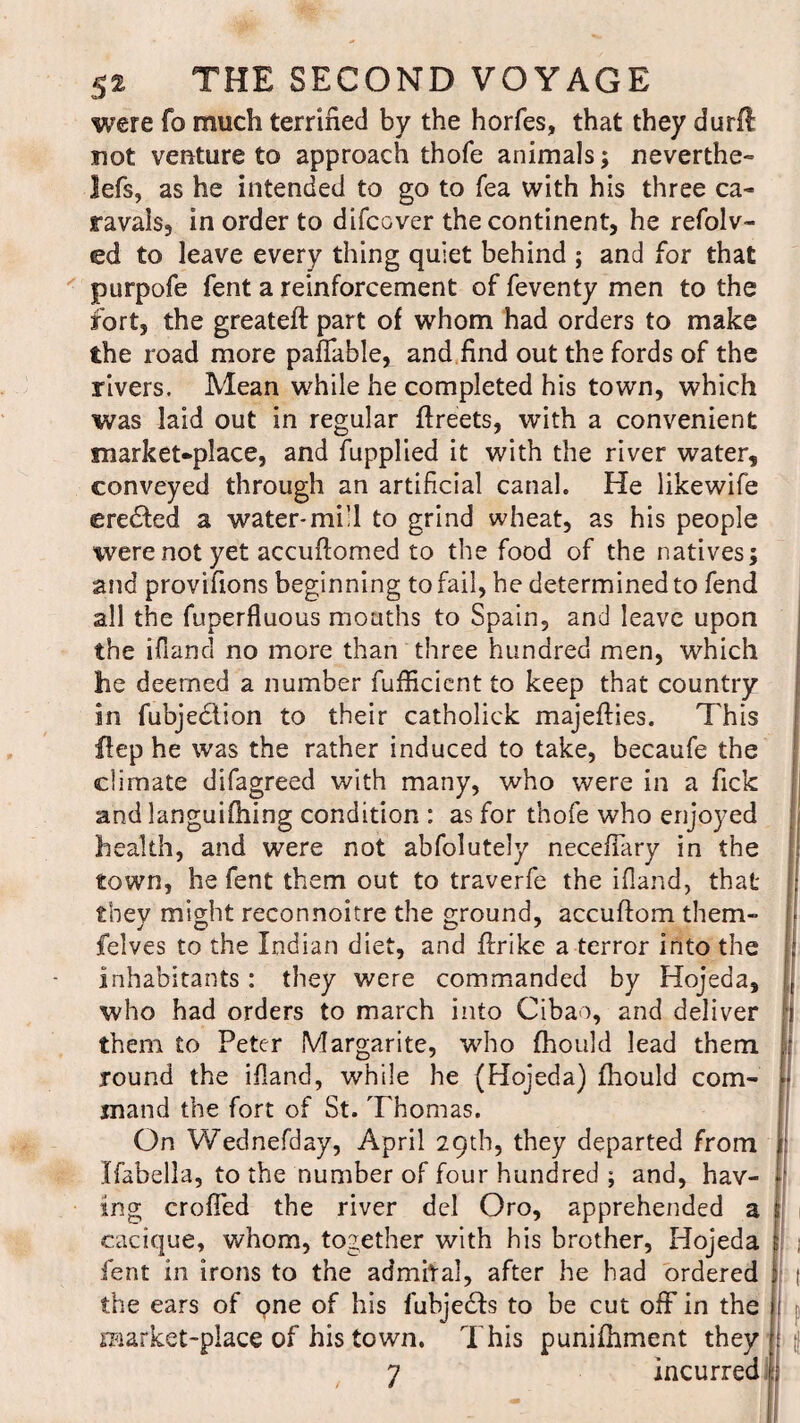 were fo much terrified by the horfes, that they durfl not venture to approach thofe animals; neverthe- lefs, as he intended to go to Tea with his three ca- ravals, in order to difcover the continent, he refolv- ed to leave every thing quiet behind ; and for that purpofe fent a reinforcement of feventy men to the fort, the greateft part of whom had orders to make the road more paffable, and find out the fords of the rivers. Mean while he completed his town, which was laid out in regular ftreets, with a convenient market-place, and fupplied it with the river water, conveyed through an artificial canal. He likewife erected a water*mill to grind wheat, as his people were not yet accuftomed to the food of the natives; and provifions beginning to fail, he determined to fend all the fuperfluous mouths to Spain, and leave upon the ifiand no more than three hundred men, which he deemed a number fufficient to keep that country in fubjeclion to their catholick majefties. This flep he was the rather induced to take, becaufe the climate difagreed with many, who were in a Tick and languifhing condition : as for thofe who enjoyed health, and were not abfolutely necefTary in the town, he fent them out to traverfe the ifiand, that they might reconnoitre the ground, accuftom them- felves to the Indian diet, and firike a terror into the : inhabitants: they were commanded by Hojeda, who had orders to march into Cibao, and deliver j them to Peter Margarite, who fhould lead them f round the ifiand, while he (Hojeda) fhould com- - jnand the fort of St. Thomas. On Wednefday, April 29th, they departed from r Ifabella, to the number of four hundred ; and, hav- ing croffed the river del Oro, apprehended a cacique, whom, together with his brother, Hojeda ; , fent in irons to the admital, after he had ordered ( the ears of one of his fubjeefs to be cut off in the I p market-place of his town. This punifhment they j >! 7 incurred :