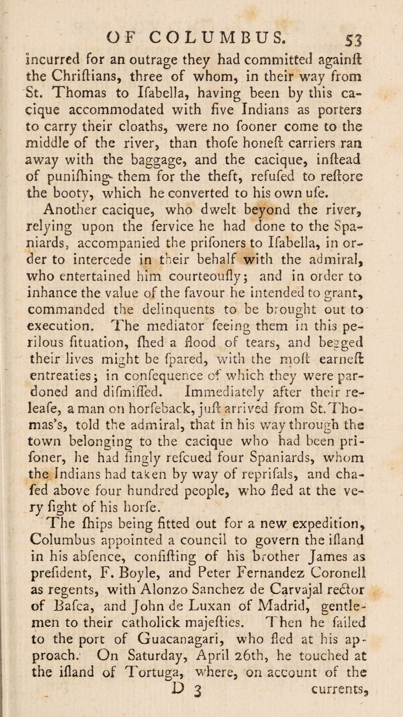 Incurred for an outrage they had committed againft the Chriftians, three of whom, in their way from St. Thomas to Ifabella, having been by this ca¬ cique accommodated with five Indians as porters to carry their cloaths, were no fooner come to the middle of the river, than thofe honed carriers ran away with the baggage, and the cacique, inftead of punching* them for the theft, refufed to redore the booty, which he converted to his own ufe. Another cacique, who dwelt beyond the river, relying upon the fervice he had done to the Spa¬ niards, accompanied the prifoners to Ifabella, in or¬ der to intercede in their behalf with the admiral, who entertained him courteously; and in order to inbance the value of the favour he intended to grant, commanded the delinquents to be brought out to execution. The mediator feeing them in this pe¬ rilous fituation, filed a flood of tears, and begged their lives might be (pared, with the molt earned entreaties; in confequence of which they were par¬ doned and difmifled. Immediately after their re- leafe, a man on horfeback, jud arrived from St.Tho¬ mas’s, told the admiral, that in his way through the town belonging to the cacique who had been pri¬ soner, he had Singly refeued four Spaniards, whom the Indians had taken by way of reprifals, and cha¬ fed above four hundred people, who fled at the ve¬ ry fight of his horfe. The (hips being fitted out for a new expedition, Columbus appointed a council to govern the illand in his abfence, confiding of his brother James as prefident, F. Boyle, and Peter Fernandez Coroneli as regents, with Alonzo Sanchez de Carvajal redlor of Bafca, and John de Luxan of Madrid, gentle¬ men to their catholick majeftics. Then he failed to the port of Guacanagari, who fled at his ap¬ proach.' On Saturday, April 26th, he touched at the ifland of Tortuga, where, on account of the D 3 currents.