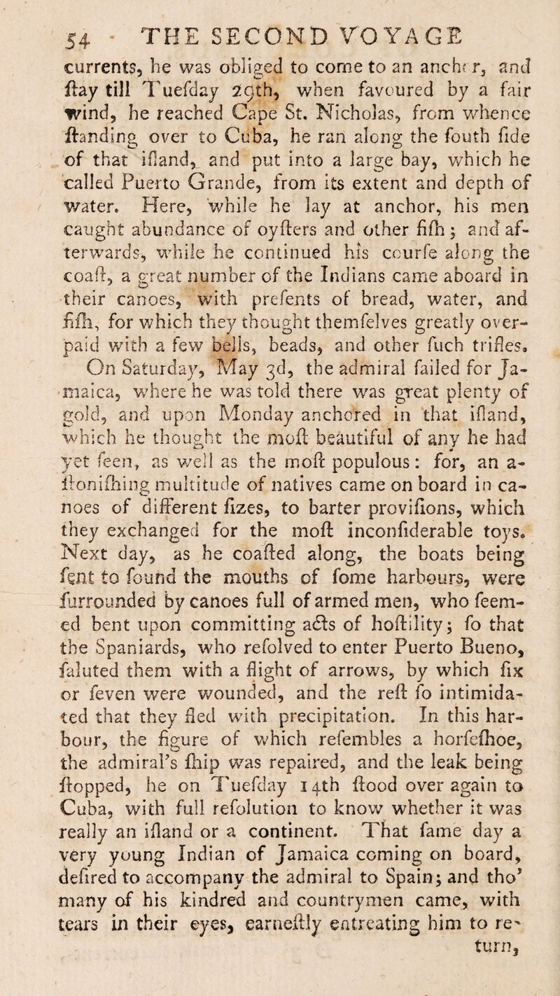 currents, he was obliged to come to an anch? r, and flay till 1’ uefday 20th, when favoured by a fair wind, he reached Cape St. Nicholas, from whence Handing over to Cuba, he ran along the fouth fide of that ifiand, and put into a large bay, which he called Puerto Grande, from its extent and depth of water. Here, while he lay at anchor, his men caught abundance of oyfters and other hfh; and af¬ terwards, while he continued his courfe along the coaft, a great number of the Indians came aboard in their canoes, with prefents of bread, water, and iifh, for which they thought themfelves greatly over¬ paid with a few bells, beads, and other fuch trifles. On Saturday, May 3d, the admiral failed for Ja¬ maica, where he was told there was great plenty of gold, and upon Monday anchored in that ifiand, which he thought the moft beautiful of any he had yet leen, as well as the inoft populous: for, an a- lion idling multitude of natives came on board in ca¬ noes of different fizes, to barter proviflons, which they exchanged for the moft inconfiderable toys. Next day, as he coafted along, the boats being lent to found the mouths of fome harbours, were furrounded by canoes full of armed men, who feem- ed bent upon committing adds of hoftility; fo that the Spaniards, who refolved to enter Puerto Bueno, faluted them with a flight of arrows, by which fix or feven were wounded, and the reft fo intimida¬ ted that they fled with precipitation. In this har¬ bour, the figure of which refembles a horfefhoe, the admiral’s ftiip was repaired, and the leak being flopped, he on Tuefday 14th ftood over again to Cuba, with full refolution to know whether it was really an ifiand or a continent. That fame day a very young Indian of Jamaica coming on board, defired to accompany the admiral to Spain; and tho’ many of his kindred and countrymen came, with tears in their eyes, earneftly entreating him to re^ turn,