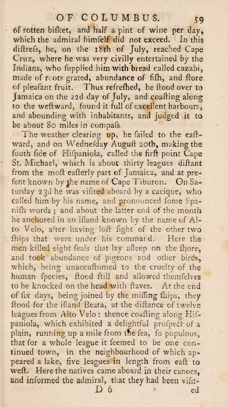 of rotten bifket, and half a pint of wine per day, which the admiral himfelf did not exceed. In this diftrefs, he, on the 18th of July, reached Cape Cruz, where he was very civilly entertained by the Indians, who fupplied him with bread called cazabi, made of rcots grated, abundance of fifh, and {tore of pleafant fruit. Thus refreflied, he ftood over to Jamaica on the 22d day of July, and coafting along to the weftward, found it full of excellent harbours, and abounding with inhabitants, and judged it to be about 80 miles in compafs. The weather clearing up, he failed to the eaft- ward, and on Wednefday Auguft 20th, making the fouth fide of Hifpaniola, called the firft point Cape St. Michael, which is about thirty leagues diftant from the molt eafterly part of Jamaica, and at pre- fent known by jhe name of Cape Tiburon. On Sa¬ turday 23d he was vifited aboard by a cacique, who called him by his name, and pronounced fome Spa- nifh words ; and about the latter end of the month he anchored in 2n iiland known by the name of Al¬ to Velo, after having loft fight of the other two {hips that were under his command. Here the men killed eight feals that lay afleep on the ftiore, and took abundance of pigeons and other birds, which, being unaccuftomed to the cruelty of the human fpecies, ftocd ftill and allowed themfelves to be knocked on the head With ftaves. At the end of fix days, being joined by the milling Clips, they ftood for the ifland Beata, at the diftance of twelve leagues from Alto Vclo : thence coafting along Hif¬ paniola, which exhibited a delightful profpedf of a plain, running up a mile from the fea, fo populous, that for a whole league it feemed to be one con¬ tinued town, in the neighbourhood of which ap¬ peared a lake, five leagues in length from eaft to weft. Here the natives came aboard in their canoes, and informed the admiral, that they had been vifit- D 6 * ed