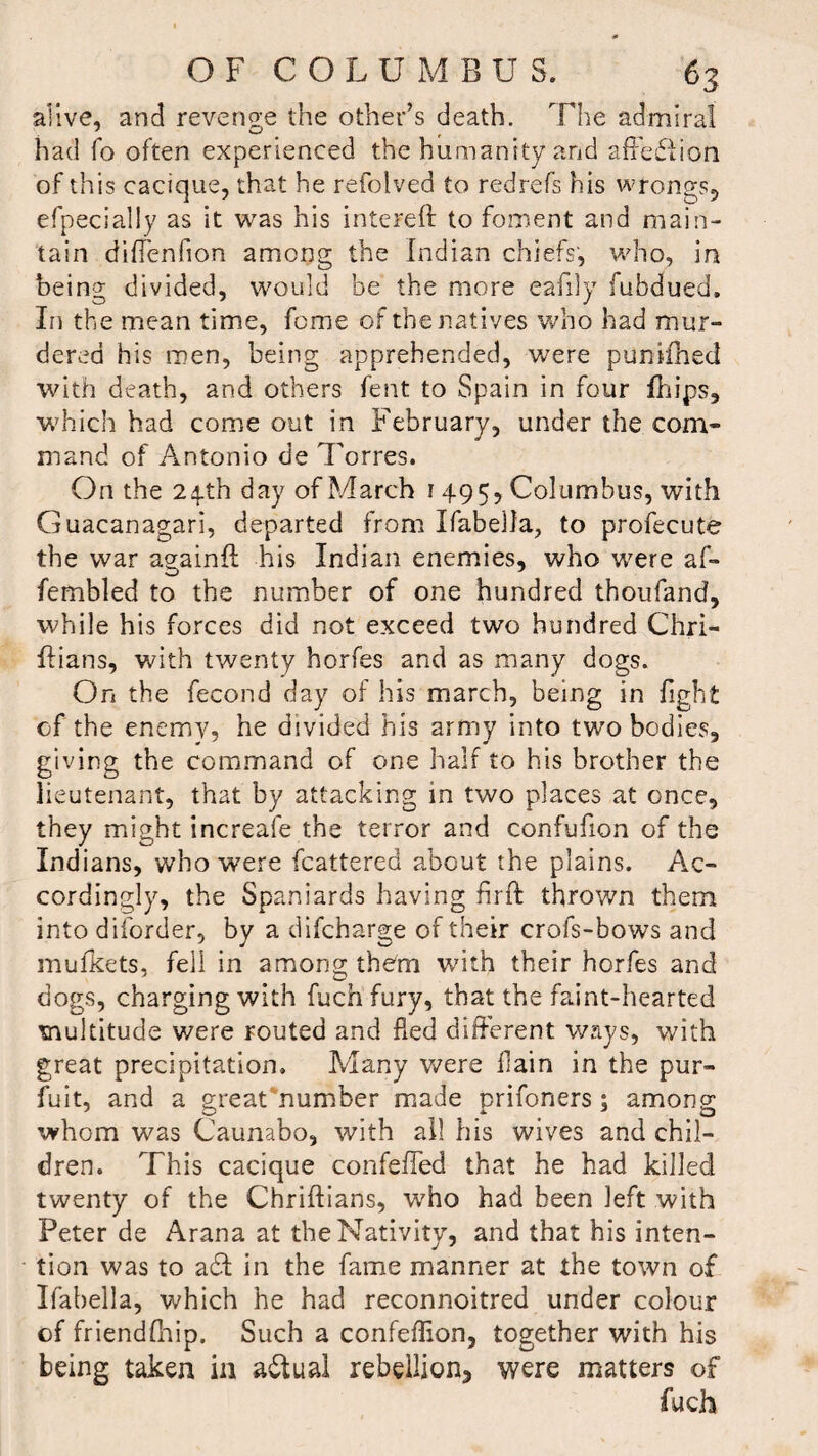 alive, and revenge the other’s death. The admiral had fo often experienced the humanity and affection of this cacique, that he refolved to redrefs his wrongs, efpecially as it was his intereft to foment and main¬ tain diffenfion among the Indian chiefs, who, in being divided, would he the more eafily iubdued. In the mean time, feme of the natives who had mur¬ dered his men, being apprehended, were puniihed with death, and others fent to Spain in four fhips, which had come out in February, under the com¬ mand of Antonio de Torres. On the 24-th day of March 1 495* Columbus, with Guacanagari, departed from Ifabella, to profecute the war againft his Indian enemies, who were af- fembled to the number of one hundred thoufand, while his forces did not exceed two hundred Chri- ftians, with twenty horfes and as many dogs. On the fecond day of his march, being in fight of the enemy, he divided his army into two bodies, giving the command of one half to his brother the lieutenant, that by attacking in two places at once, they might increafe the terror and confufion of the Indians, who were fcattered about the plains. Ac¬ cordingly, the Spaniards having firft thrown them into diforder, by a difeharge of their crofs-bows and mufkets, fell in among them with their horfes and dogs, charging with fuch fury, that the faint-hearted multitude were routed and fled different ways, with great precipitation. Many were ilain in the pur- fuit, and a great number made prifoners; among whom was Caunabo, with all his wives and chil¬ dren. This cacique confeffed that he had killed twenty of the Chriilians, who had been left with Peter de Arana at the Nativity, and that his inten¬ tion was to add in the fame manner at the town of Ifabella, which he had reconnoitred under colour of friendfhip. Such a confeffion, together with his being taken in actual rebellion* were matters of fuch