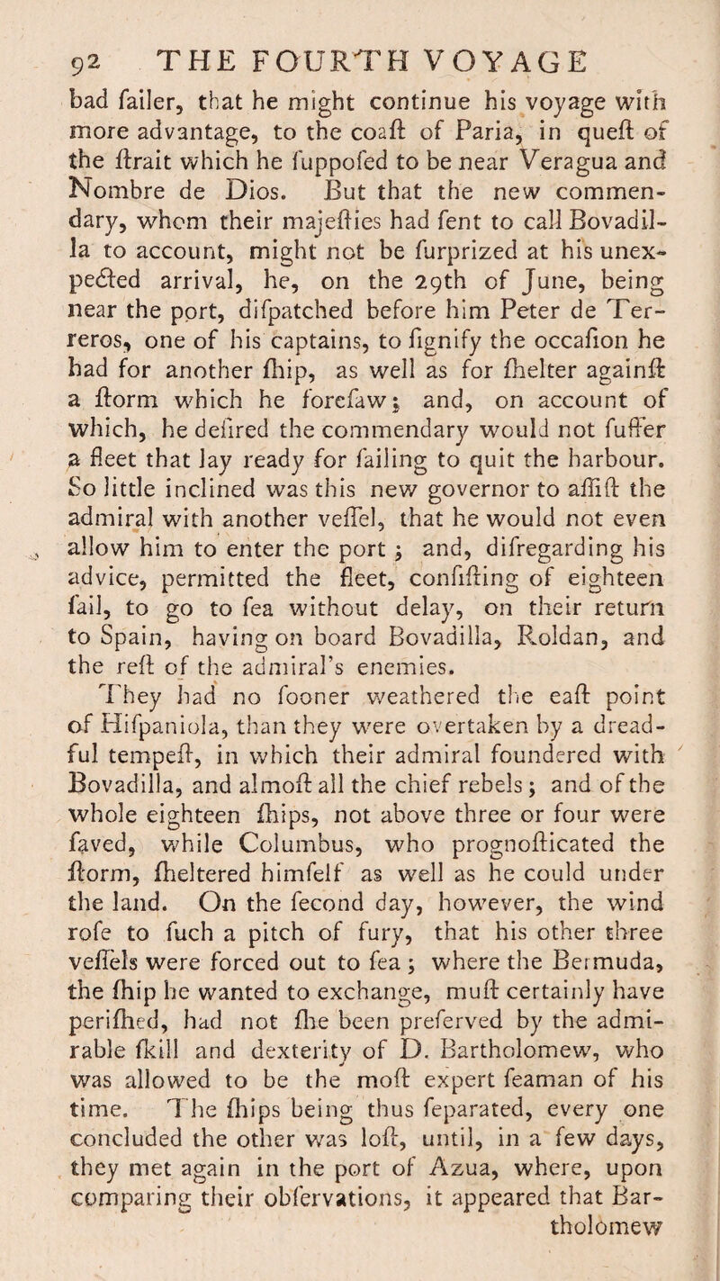 bad failer, that he might continue his voyage with more advantage, to the coaft of Paria, in quell of the llrait which he fuppofed to be near Veragua and Nombre de Dios. But that the new commen- dary, whom their majeflies had fent to call Bovadil- la to account, might not be furprized at his unex¬ pected arrival, he, on the 29th of June, being near the port, difpatched before him Peter de Ter- reros, one of his captains, tofignify the occafion he had for another fhip, as well as for fhelter againll a florm which he forefaw; and, on account of which, he defired the commendary would not fuffer a fleet that lay ready for failing to quit the harbour. So little inclined was this new governor to aftift the admiral with another velTel, that he would not even allow him to enter the port ; and, difregarding his advice, permitted the fleet, confifting of eighteen fail, to go to fea without delay, on their return to Spain, having on board Bovadilla, Roldan, and the reft of the admiral’s enemies. They had no fooner weathered the eaft point of Plifpaniola, than they were overtaken by a dread¬ ful tempeft, in which their admiral foundered with Bovadilla, and almoft all the chief rebels; and of the whole eighteen fhips, not above three or four were faved, while Columbus, who prognofticated the ftorm, fheltered himfelf as well as he could under the land. On the fecond day, however, the wind rofe to fuch a pitch of fury, that his other three vefiels were forced out to fea ; where the Bermuda, the fhip he wanted to exchange, mu ft certainly have perifhed, had not fire been preferved by the admi¬ rable fkill and dexterity of D. Bartholomew, who was allowed to be the moft expert feaman of his time. The fhips being thus feparated, every one concluded the other was loft, until, in a few days, they met again in the port of Azua, where, upon comparing their obfervations, it appeared that Bar¬ tholomew