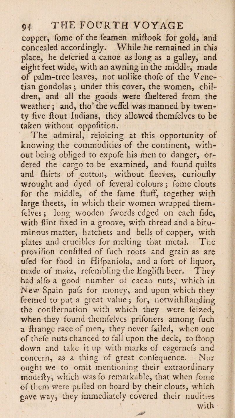 copper, fome of the feamen miflook for gold, and concealed accordingly. While he remained in this place, he defcried a canoe as long as a galley, and eight feet wide, with an awning in the middle, made of palm-tree leaves, not unlike thofe of the Vene¬ tian gondolas; under this cover, the women, chil¬ dren, and all the goods were fheltered from the weather; and, tho’ the veffel was manned by twen¬ ty five flout Indians, they allowed themfelves to be taken without oppofition. The admiral, rejoicing at this opportunity of knowing the commodities of the continent, with¬ out being obliged to expofe his men to danger, or¬ dered the cargo to be examined, and found quilts and fhirts of cotton, without fleeves, curioufly wrought and dyed of feveral colours; fome clouts for the middle, of the fame fluff, together with large fheets, in which their women wrapped them¬ felves ; long wooden fwords edged on each fide, with flint fixed in a groove, with thread and a bitu¬ minous matter, hatchets and bells of copper, with plates and crucibles for melting that metal. The provifion confifled of fuch roots and grain as are ufed for food in Hifpaniola, and a fort of liquor, made of maiz, refembling the Englifh beer. They had alfo a good number of cacao nuts, which in New Spain pafs for money, and upon which they feemed to put a great value; for, notwithflanding the conflernation with which they were feized, when they found themfelves prifoners among fuch a flrange race of men, they never failed, when one of thefe nuts chanced to fall upon the deck, to floop down and take it up with marks of eagernefs and concern, as a thing of great confequence. Nor ought we to omit mentioning their extraordinary modefly, which was fo remarkable, that when fome of them were pulled on board by their clouts, which gave way, they immediately covered their nudities with