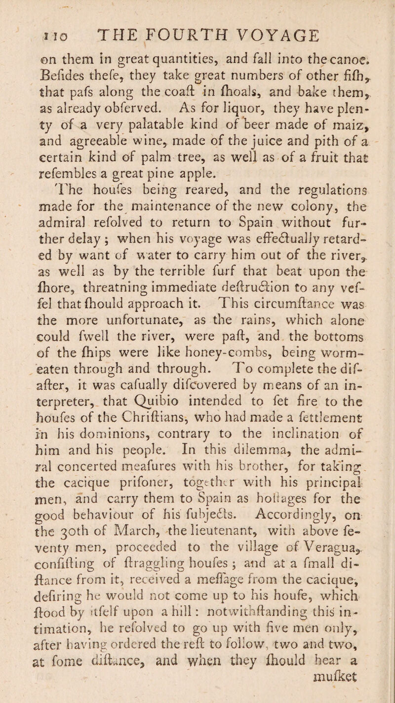 on them in great quantities, and fall into the canoe, Befides thefe, they take great numbers of other fifh, that pafs along the coaft in fhoals, and bake them, as already obferved. As for liquor, they have plen¬ ty of a very palatable kind of beer made of maiz, and agreeable wine, made of the juice and pith of a certain kind of palm tree, as well as of a fruit that refembles a great pine apple. 'The houfes being reared, and the regulations made for the maintenance of the new colony, the admiral refolved to return to Spain without fur¬ ther delay ; when his voyage was effedfually retard¬ ed by want of water to carry him out of the river, as well as by the terrible furf that beat upon the fhore, threatning immediate dedrudlion to any vef- fel thatfhould approach it. This circumftance was the more unfortunate, as the rains, which alone could fwell the river, were pad, and the bottoms of the fhips were like honey-combs, being worm- eaten through and through. To complete the dif¬ ader, it was cafually difcovered by means of an in¬ terpreter, that Quibio intended to fet fire to the houfes of the Chriftians, who had made a fettlement in his dominions, contrary to the inclination of him and his people. In this dilemma, the admi¬ ral concerted meafures with his brother, for taking, the cacique prifoner, together with his principal men, and carry them to Spain as hokages for the good behaviour of his fubjedts. Accordingly, on the 30th of March, the lieutenant, with above fe- venty men, proceeded to the village of Veragua,. confiding of draggling houfes; and at a fmall di- flance from it, received a mefiage from the cacique, defiring he would not come up to his houfe, which flood by itfelf upon a hill: notwithdanding this in¬ timation, he refolved to go up with five men only, after having ordered the red; to follow, two and two, at fome didance, and when they fhould hear a mufket