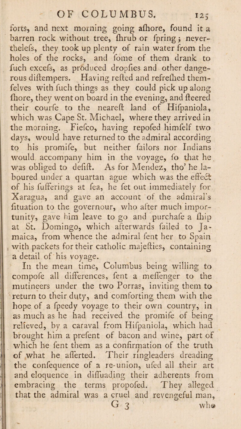 forts, and next morning going afhore, found it a barren rock without tree, fhrub or fpring; never- thelefs, they took up plenty of rain water from the holes of the rocks, and fome of them drank to fuch excefs, as produced dropfies and other dange¬ rous diftempers. Having refted and refreilied them- felves with fuch things as they could pick up along Ihore, they went on board in the evening, and fleered their courfe to the neareft land of Hifpaniola, which was Cape St. Michael, where they arrived in the morning. Fiefco, having repofed himfelf two days, would have returned to the admiral according to his promife, but neither Tailors nor Indians would accompany him in the voyage, fo that he was obliged to defift. As for Mendez, tho’ he la- bpured under a quartan ague which was the effedt of his fufferings at fea, he fet out immediately for Xaragua, and gave an account of the admiral’s fituation to the governour, who after much impor¬ tunity, gave him leave to go and purchafe a ihip at St. Domingo, which afterwards failed to Ja¬ maica, from whence the admiral fent her to Spain with packets for their catholic majedies, containing a detail of his voyage. In the mean time, Columbus being willing to compofe all differences, fent a mefTenger to the mutineers under the two Porras, inviting them to return to their duty, and comforting them with the hope of a fpeedy voyage to their own country, in as much as he had received the promife of being relieved, by a caraval from Hifpanicla, which had brought him a prefent of bacon and wine, part of which he fent them as a confirmation of the truth of what he afferted. Their ringleaders dreading the confequence of a re-union, ufed all their art and eloquence in difTuading their adherents from embracing the terms propofed. They alleged that the admiral was a cruel and revengeful man, G 3 who