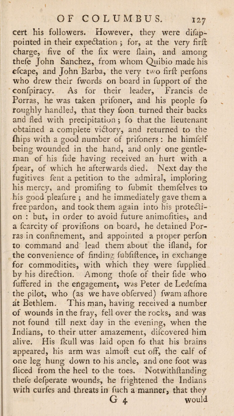 I OF COLUMBUS. 127 cert his followers. However, they were di/ap¬ pointed in their expedition ; for, at the very firft charge, five of the fix were fain, and among thefe John Sanchez, from whom Qiiibio made his efcape, and John Barba, the very two firft perfons who drew their fwords on board in fupport of the confpiracy. As for their leader, Francis de Porras, he was taken prifoner, and his people fo roughly handled, that they foon turned their backs and fed with precipitation ; fo that the lieutenant obtained a complete victory, and returned to the fhips with a good number of prifoners: he himfelf being wounded in the hand, and only one gentle¬ man of his fide having received an hurt with a fpear, of which he afterwards died. Next day the fugitives fent a petition to the admiral, imploring his mercy, and promifing to fubmit themfelves to his good pleafure ; and he immediately gave them a free pardon, and took them again into his protedi- on : but, in order to avoid future animofities, and a fcarcity of provifions on board, he detained Por¬ ras in confinement, and appointed a proper perfon to command and lead them about the ifiand, for the convenience of finding fubfiftence, in exchange for commodities, with which they were fupplied by his diredion. Among thofe of their fide who fuffered in the engagement, w^s Peter de Ledefma the pilot, who (as we have obferved) fwam alhore at Bethlem. This man, having received a number of wounds in the fray, fell over the rocks, and was not found till next day in the evening, when the Indians, to their utter amazement, difcovered him alive. His fkull was laid open fo that his brains appeared, his arm was almoft cut off, the calf of one leg hung down to his ancle, and one foot was iliced from the heel to the toes. Motwithftanding thefe defperate wounds, he frightened the Indians with curfes and threats in fuch a manner, that they G 4. would