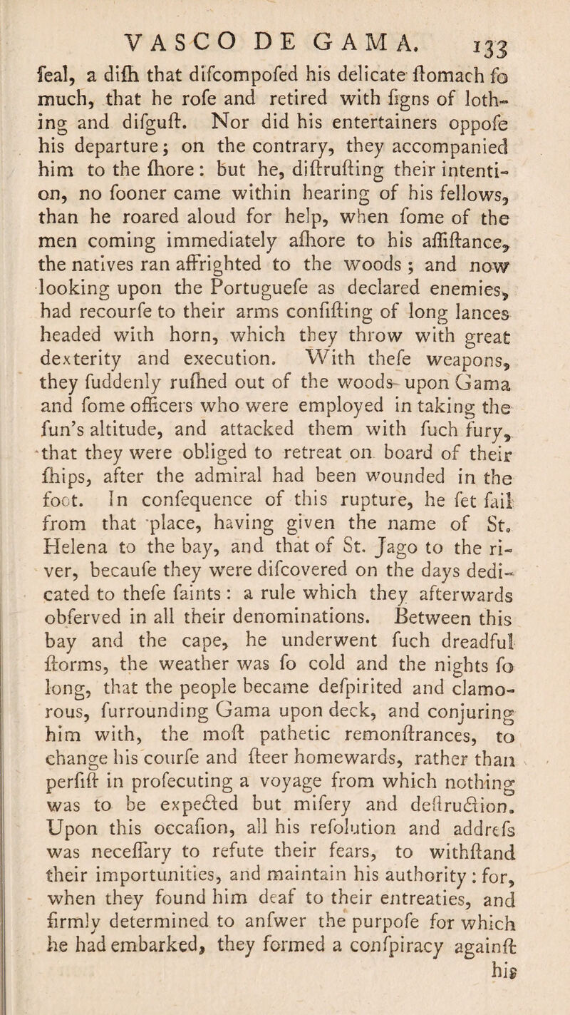 feal, a difh that difcompofed his delicate flomach fo much, that he rofe and retired with figns of loth- ing and difguft. Nor did his entertainers oppofe his departure; on the contrary, they accompanied him to the fhore: but he, diftrufting their intenti¬ on, no fooner came within hearing of his fellows, than he roared aloud for help, when feme of the men coming immediately afhore to his affiftance, the natives ran affrighted to the woods ; and now looking upon the Portuguefe as declared enemies, had recourfe to their arms confifting of long lances headed with horn, which they throw with great dexterity and execution. With thefe weapons, they fuddenly rufhed out of the woods upon Gama and fome officers who were employed in taking the fun’s altitude, and attacked them with fuch fury, ‘that they were obliged to retreat on board of their fhips, after the admiral had been wounded in the foot. In confequence of this rupture, he fet fail from that place, having given the name of St. flelena to the bay, and that of St, Jago to the ri¬ ver, becaufe they were difeovered on the days dedi¬ cated to thefe faints : a rule which they afterwards obferved in all their denominations. Between this bay and the cape, he underwent fuch dreadful {forms, the weather was fo cold and the nights fo long, that the people became defpirited and clamo¬ rous, furrounding Gama upon deck, and conjuring him with, the moft pathetic remonffrances, to change his courfe and fleer homewards, rather than perfiff in profecuting a voyage from which nothing was to be expected but mifery and de(lru£iion0 Upon this occafion, all his refolution and addrtfs was neceffary to refute their fears, to withffand their importunities, and maintain his authority : for, when they found him deaf to their entreaties, and firmly determined to anfwer the purpofe for which he had embarked, they formed a confpiracy againft hig