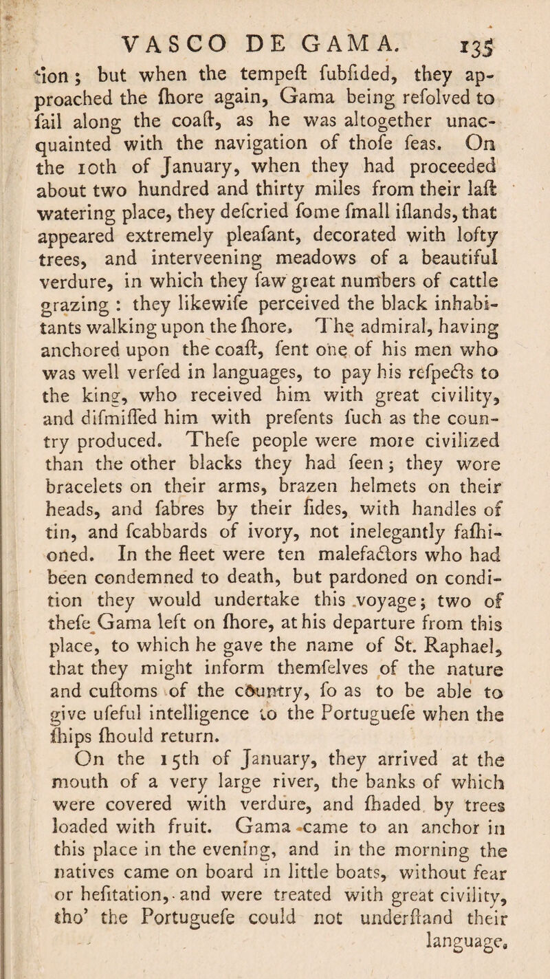 'Ion ; but when the tempeft fubfided, they ap¬ proached the fhore again, Gama being refolved to fail along the coaft, as he was altogether unac¬ quainted with the navigation of thofe Teas, On the 10th of January, when they had proceeded about two hundred and thirty miles from their lad watering place, they defcried fome fmall iflands, that appeared extremely pleafant, decorated with lofty trees, and interveening meadows of a beautiful verdure, in which they faw great numbers of cattle grazing : they likewife perceived the black inhabi¬ tants walking upon the fhore. The admiral, having anchored upon the coafl, fent one of his men who was well verfed in languages, to pay his refpeCis to the king, who received him with great civility, and difmifled him with prefents luch as the coun¬ try produced. Thefe people were moie civilized than the other blacks they had feen; they wore bracelets on their arms, brazen helmets on their heads, and fabres by their fides, with handles of tin, and fcabbards of ivory, not inelegantly fafhi- oned. In the fleet were ten malefactors who had been condemned to death, but pardoned on condi¬ tion they would undertake this .voyage; two of thefe Gama left on fhore, at his departure from this place, to which he gave the name of St. Raphael, that they might inform themfelves of the nature and cuftoms of the c6untry, fo as to be able to give ufeful intelligence to the Portuguefe when the fhips fhould return. On the 15th of January, they arrived at the mouth of a very large river, the banks of which were covered with verdure, and fhaded by trees loaded with fruit. Gama -came to an anchor in this place in the evening, and in the morning the natives came on board in little boats, without fear or hefitation, -and were treated with great civility, tho’ the Portuguefe could not underhand their languagea