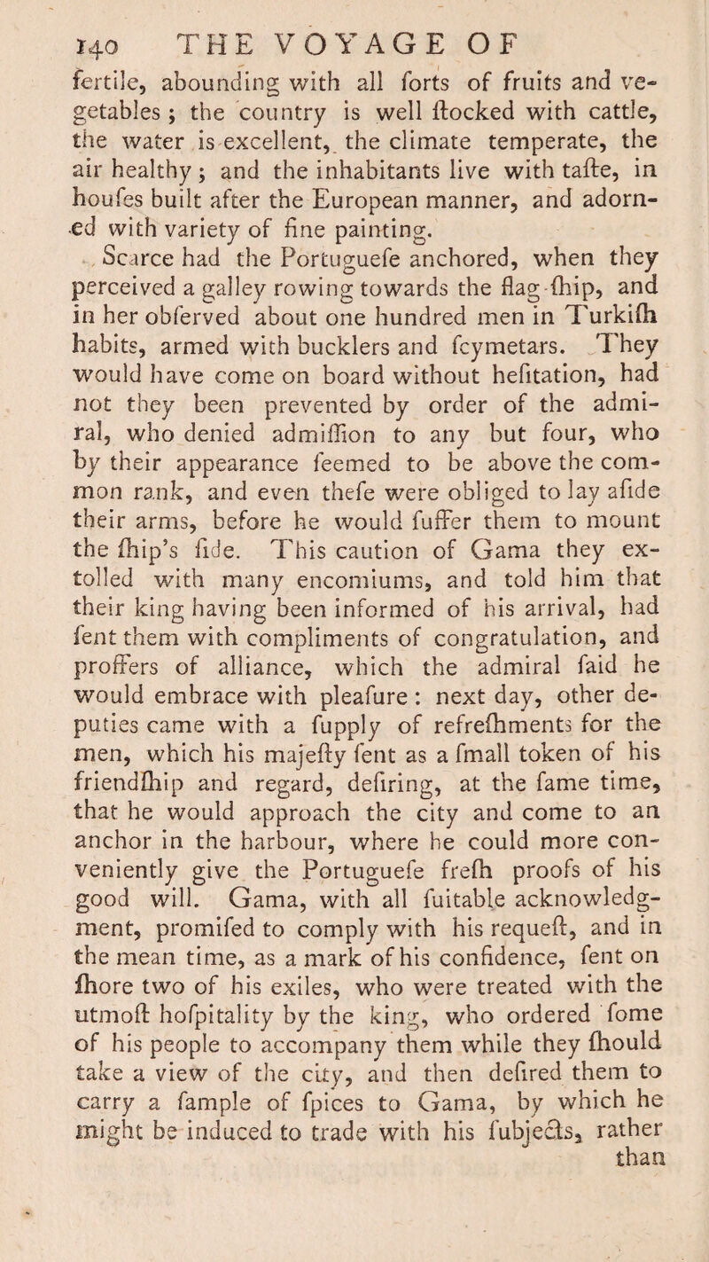 fertile, abounding with all forts of fruits and ve¬ getables ; the country is well flocked with cattle, the water is excellent, the climate temperate, the air healthy ; and the inhabitants live with tafte, in houfes built after the European manner, and adorn¬ ed with variety of fine painting. Scarce had the Portuguefe anchored, when they perceived a galley rowing towards the flag (hip, and in her obferved about one hundred men in Turkifli habits, armed with bucklers and fcymetars. They would have come on board without hefltation, had not they been prevented by order of the admi¬ ral, who denied admiflion to any but four, who by their appearance feemed to be above the com¬ mon rank, and even thefe were obliged to lay afide their arms, before he would fuffer them to mount the fhip’s fide. This caution of Gama they ex¬ tolled with many encomiums, and told him that their king having been informed of his arrival, had fent them with compliments of congratulation, and proffers of alliance, which the admiral faid he would embrace with pleafure : next day, other de¬ puties came with a fupply of refrefhments for the men, which his majefty fent as a fmall token of his friendfhip and regard, defiring, at the fame time, that he would approach the city and come to an anchor in the harbour, where he could more con¬ veniently give the Portuguefe frefh proofs of his good will. Gama, with all fuitable acknowledg¬ ment, promifed to comply with his requeft, and in the mean time, as a mark of his confidence, fent on fhore two of his exiles, who were treated with the utmoft hofpitality by the king, who ordered fame of his people to accompany them while they fhould take a view of the city, and then deflred them to carry a fample of fpices to Gama, by which he might be induced to trade with his fubjecfs, rather than