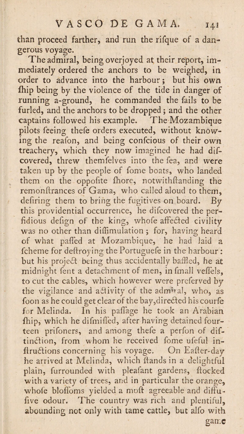 than proceed farther, and run the rifque of a dan¬ gerous voyage. The admiral, being overjoyed at their report, im¬ mediately ordered the anchors to be weighed, in order to advance into the harbour; but his own fhip being by the violence of the tide in danger of running a-ground, he commanded the fails to be furled, and the anchors to be dropped; and the other captains followed his example. The Mozambique pilots feeing thefe orders executed, without know¬ ing the reafon, and being confcious of their own treachery, which they now imagined he had dif- covered, threw themfelves into the fea, and were taken up by the people of fome boats, who landed them on the oppofite fnore, notwithflanding the remonfirances of Gama, who called aloud to them, defiring them to bring the fugitives on board. By this providential occurrence, he difcovered the per¬ fidious defign of the king, whofe affedfed civility was no other than difflmulation ; for, having heard of what palled at Mozambique, he had laid a fcheme for defiroying the Portuguefe in the harbour : but his project being thus accidentally baffled, he at midnight fent a detachment of men, infmall veffels, to cut the cables, which however were preferved by the vigilance and adlivity of the admiral, who, as foon as he could get clear of the bay,diredfed hiscourfe for Melinda. In his pafiage he took an Arabian fhip, which he difmifled, after having detained four¬ teen prifoners, and among thefe a perfon of dif- tindiion, from whom he received fome ufeful in- firudfions concerning his voyage. On Eafter-day he arrived at Melinda, which Hands in a delightful plain, furrounded with pleafant gardens, Hocked with a variety of trees, and in particular the orange, whofe blofioms yielded a moH agreeable and diffu- five odour. The country was rich and plentiful, abounding not only with tame cattle, but alfo with game