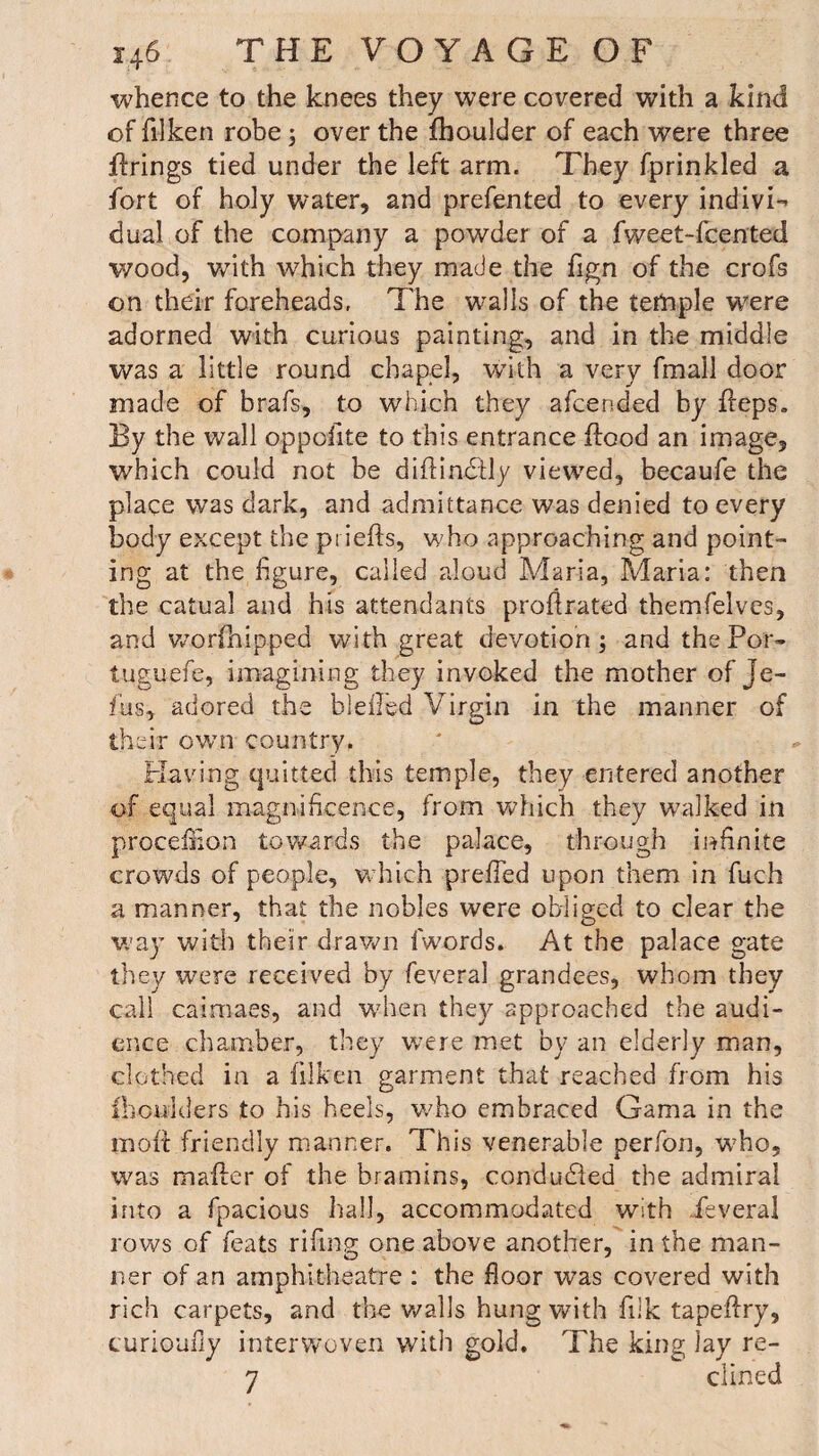 whence to the knees they were covered with a kind of filken robe; over the fhoulder of each were three firings tied under the left arm. They fprinkled a fort of holy water, and prefen ted to every indivi¬ dual of the company a powder of a fweet-fcented wood, with which they made the fign of the crofs on their foreheads. The walls of the ternple were adorned with curious painting, and in the middle was a little round chapel, with a very fmall door made of brafs, to which they afcended by fleps. By the wall oppelite to this entrance flood an image, which could not be diflindtly viewed, becaufe the place was dark, and admittance was denied to every body except the pi iefls, who approaching and point¬ ing at the figure, called aloud Maria, Maria: then the catual and his attendants proflrated themfelves, and worfhipped with great devotion; and the For- tuguefe, imagining they invoked the mother of je- fus, adored the blefled Virgin in the manner of their own country. Having quitted this temple, they entered another of equal magnificence, from which they walked in procefiion towards the palace, through infinite crowds of people, which prefled upon them in fuch a manner, that the nobles were obliged to clear the way with their drawn fwords. At the palace gate they were received by feveral grandees, whom they call caimaes, and -when they approached the audi¬ ence chamber, they were met by an elderly man, clothed in a filken garment that reached from his fhoulders to his heels, who embraced Gama in the inofl friendly manner. This venerable perfon, w?ho, was mailer of the bramins, conduced the admiral into a fpacious hall, accommodated with ieveral rows of feats rifing one above another, in the man- ner of an amphitheatre : the floor was covered with rich carpets, and the walls hung with fiik tapeflry, curioufiy interwoven with gold. The king lay re- 7 dined