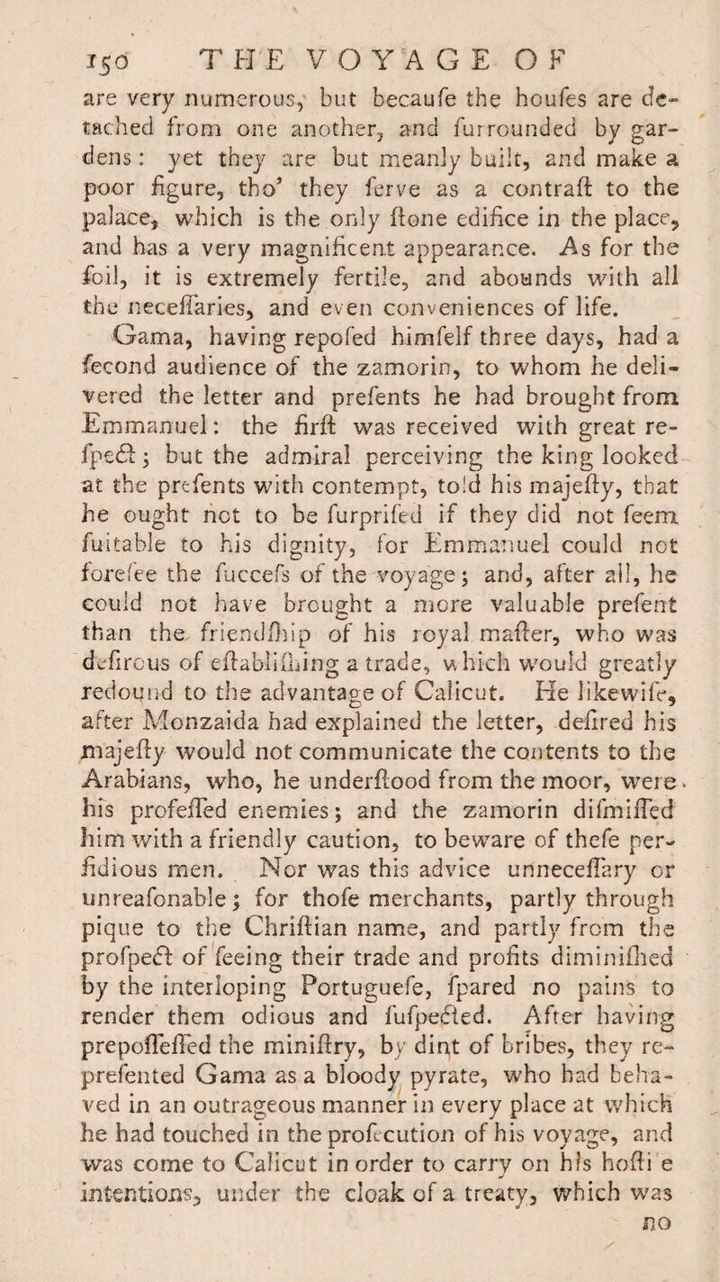 are very numerous, but becaufe the houfes are de¬ tached from one another, and fur rounded by gar¬ dens : yet they are but meanly built, and make a poor figure, tho’ they ferve as a contraft to the palace, which is the only ftone edifice in the place, and has a very magnificent appearance. As for the foil, it is extremely fertile, and abounds with all the necefiaries, and even conveniences of life. Gama, having repofed himfelf three days, had a fecond audience of the zamorin, to whom he deli¬ vered the letter and prefents he had brought from Emmanuel: the firft was received with great re- fpedf; but the admiral perceiving the king looked at the prefents with contempt, told his majefty, that he ought net to be furprifed if they did not feem fuitable to his dignity, for Emmanuel could not forefee the fuccefs of the voyage ; and, after all, he could not have brought a more valuable prefent than the friendfhip of his royal maider, who was defirous of eftablifliing a trade, which would greatly redound to the advantage of Calicut. Ele likewifr, after Monzaida had explained the letter, defired his majeffy would not communicate the contents to the Arabians, who, he underflood from the moor, were his profefied enemies; and the zamorin difmifled him with a friendly caution, to beware of thefe per¬ fidious men. Nor was this advice unneceffary or unreafonable; for thofe merchants, partly through pique to the Chriftian name, and partly from the profpebb of feeing their trade and profits diminifhed by the interloping Portuguefe, fpared no pains to render them odious and fufpebted. After having prepoffefTed the miniftry, by dipt of bribes, they re- prefented Gama as a bloody pyrate, who had beha¬ ved in an outrageous manner in every place at which he had touched in the profecution of his voyage, and was come to Calicut in order to carry on his hofti e intentions, under the cloak of a treaty, which was no