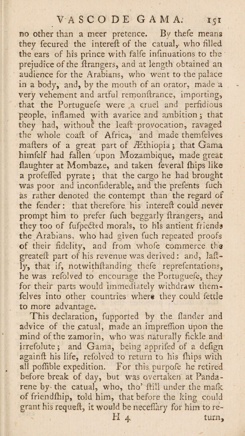 no other than a meer pretence. By thefe means they fecured the intereft of the catual,- who filled the ears of his prince with falfe infmuations to the prejudice of the Grangers, and at length obtained an audience for the Arabians, who went to the palace in a body, and, by the mouth of an orator, made a very vehement and artful remonftrance, importing, that the Portuguefe were a cruel and perfidious people, inflamed with avarice and ambition; that they had, without! the leaft provocation, ravaged the whole coaft of Africa, and made themfelves mafters of a great part of /Ethiopia; that Gama himfelf had fallen upon Mozambique, made great daughter at Mombaze, and taken feveral fhips like a profeffed pyrate; that the cargo he had brought was poor and inconiiderable, and the prefents fuch as rather denoted the contempt than the regard of the fender: that therefore his intereft could never prompt him to prefer fuch beggarly ftrangers, and they too of fufpedfed morals, to his antient friends the Arabians, who had given fuch repeated proofs of their fidelity, and from whofe commerce tbs greateft: part of his revenue v/as derived : and, laft- ly, that if, notwithftanding thefe reprefentations, he was refolved to encourage the Portuguefe., they for their parts would immediately withdraw them¬ felves into other countries where they could fettle to more advantage. This declaration, fupported by the Hander and advice of the .catual, made an imprefllon upon the mind of the zamorin, who was naturally fickle and irrefolute; and Gama, being apprifed of a defign againft his life, refolved to return to his fhips with all poffible expedition. For this purpofe he retired before break of day, but was overtaken at Panda- rene by- the catual, who, tho’ ftili under the mafk of friendfhip, told him, that before the king could grant his requeft, it would be neceftary for him to re- H 4 turn.