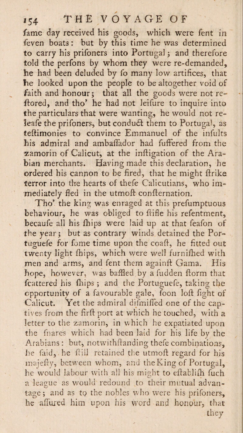 fame day received his goods, which were fent in feven boats: bat by this time he was determined to carry his prifoners into Portugal; and therefore told the perfons by whom they were re-demanded, he had been deluded by fo many low artifices, that he looked upon the people to be altogether void of faith and honour; that all the goods were not re- ftored, and tho’ he had not ieifure to inquire into the particulars that were wanting, he would not re- leafe the prifoners, but conduit them to Portugal, as teftimonies to convince Emmanuel of the infults his admiral and ambaftador had fufFered from the zamorin of Calicut, at the inftigation of the Ara¬ bian merchants. Having made this declaration, he ordered his cannon to be fired, that he might ftrike terror into the hearts of thefe Calicutians, who im¬ mediately fied in the utmoff confirmation. Tho’ the king was enraged at this prefumptuous behaviour, he was obliged to fiifle his refentment, becaufe all his fhips were laid up at that feafon of the year; but as contrary winds detained the Por~ tuguefe for fame time upon the coaft, he fitted out twenty light fhips, which were well furnifhed with men and arms, and fent them againft Gama. His hope, however, was baffled by a hidden ftorm that fcattered his fhips ; and the Portuguefe, taking the opportunity of a favourable gale, foon loft fight of Calicut. Yet the admiral dilmified one of the cap¬ tives from the nrft port at which he touched, with a letter to the zamorin, in which he expatiated upon the fnares which had been laid for his life by the Arabians : but, notwithftanding thefe combinations, lie fald, he frill retained the utmoft regard for his majefty, betw’een whom, and the King of Portugal, he wrould labour with all his might to eftablifti fuch a league as would redound to their mutual advan- tage; and as to the nobles who were his prifoners, he allured him upon his word and honour, that they