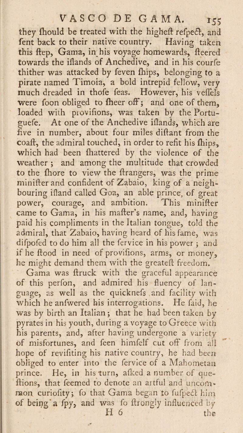 they fhould be treated with the higheft refpedl, and fent back to their native country. Having taken this ftep, Gama, in his voyage homewards, fleered towards the iilands of Anchedive, and in his courfe thither was attacked by feven fhips, belonging to a pirate named Timoia, a bold intrepid fellow, very much dreaded in thofe Teas. However, his veffels were foon obliged to fheer off; and one of them, loaded with piovifions, was taken by the Portu- guefe. At one of the Anchedive iflands, which are five in number, about four miles diflant from the coaft, the admiral touched, in order to refit his fhips, which had been (battered by the violence of the weather ; and among the multitude that crowded to the fhore to view the Grangers, was the prime minifter and confident of Zabaio, king of a neigh¬ bouring ifland called Goa, an able prince, of great power, courage, and ambition. This minifter came to Gama, in his mafter’s name, and, having paid his compliments in the Italian tongue, told the admiral, that Zabaio, having heard of his fame, was difpofed to do him all the fervice in his power; and if he flood in need of provifions, arms, or money, he might demand them with the greateft freedom. Gama was ftruck with the graceful appearance of this perfon, and admired his fluency of lan¬ guage, as well as the quicknefs and facility with which he anfwered his interrogations. He faid, he was by birth an Italian; that he had been taken by pyrates in his youth, during a voyage to Greece with his parents, and, after having undergone a variety of misfortunes, and feen himfelf cut oft' from all hope of revifiting his native country, he had been obliged to enter into the fervice of a Mahometan prince. He, in his turn, afkcd a number of que- ftions, that feemed to denote an artful and uncom¬ mon curiofity; fo that Gama began to fufpedl him of being'a fpy, and was fo ftrongly influenced by H 6 the