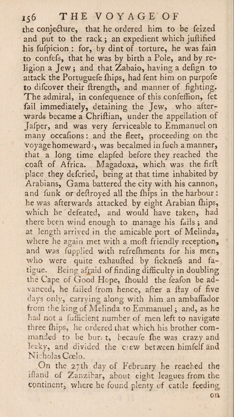 the conjedture, that he ordered him to be feized and put to the rack; an expedient which juftified his fufpicion : for, by dint of torture, he was fain to confefs, that he was by birth a Pole, and by re¬ ligion a Jew; and that Zabaio, having a defign to attack the Portuguefe fhips, had fent him on purpofe to difcover their ftrength, and manner of fighting. The admiral, in confequence of this confeflion, fet fail immediately, detaining the Jew, who after¬ wards became a Chriftian, under the appellation of Jafper, and was very ferviceable to Emmanuel on many occafions: and the fleet, proceeding on the voyage homeward?, was becalmed in fuch a manner, that a long time elapfed before they reached the coaft of Africa. Magadoxa, which was the firft place they defcried, being at that time inhabited by Arabians, Gama battered the city with his cannon, and funk or defrayed all the fhips in the harbour : he was afterwards attacked by eight Arabian fhips, which he defeated, and would have taken, had there been wind enough to manage his fails ; and at length arrived in the amicable port of Melinda, where he again met with a mofl friendly reception, and was fupplied with refreshments for his men, who were quite exhaufted by ficknefs and fa¬ tigue. Being afjaid of finding difficulty in doubling the Cape of Good Hope, fhould the feafon be ad¬ vanced, he failed from hence, after a Bay of five days only, carrying along with him an ambaffador from the king of Melinda to Emmanuel; and, as he had not a fufficient number of men left to navigate three flips, he ordered that which his brother com¬ manded to be bun t, becaufe fhe was crazy and leaky, and divided the crew between himfelf and Nicholas Coelo. On the 2/th day of February he reached the ifand of Zanzibar, about eight leagues from the continent, where he found plenty of cattle feeding on