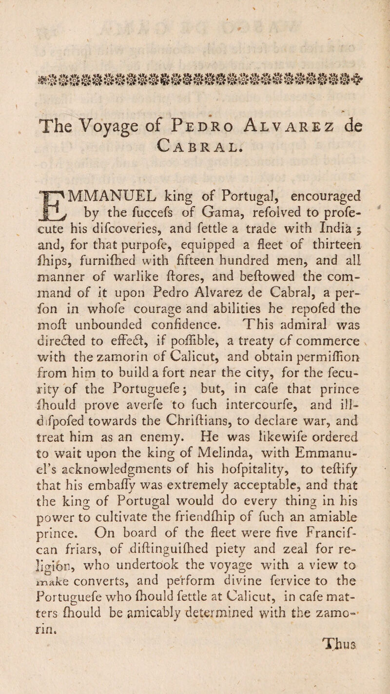 The Voyage of Pedro Alvarez de Cabral. I^MMANUEL king of Portugal, encouraged ^ by the fuccefs of Gama, refolved to profe- cute his difcoveries, and fettle a trade with India f and, for that purpofe, equipped a fleet of thirteen ihips, furnifhed with fifteen hundred men, and all manner of warlike flores, and bellowed the com¬ mand of it upon Pedro Alvarez de Cabral, a per- fon in whofe courage and abilities he repofed the moll unbounded confidence. This admiral was directed to effedt, if poflible, a treaty of commerce with the zamorin of Calicut, and obtain permiflion from him to build a fort near the city, for the fecu- rity of the Portuguefe; but, in cafe that prince fhould prove averfe to fuch intercourfe, and ill- difpofed towards the Chriflians, to declare war, and treat him as an enemy. He was likewife ordered to wait upon the king of Melinda, with Emmanu¬ el’s acknowledgments of his hofpitality, to teflify that his embafly was extremely acceptable, and that the king of Portugal would do every thing in his power to cultivate the friendfhip of fuch an amiable prince. On board of the fleet were five Francs f- can friars, of diftinguifhed piety and zeal for re¬ ligion, who undertook the voyage with a view to make converts, and perform divine fervice to the Portuguefe who fhould fettle at Calicut, in cafe mat¬ ters fhould be amicably determined with the zamo- rin. Thus