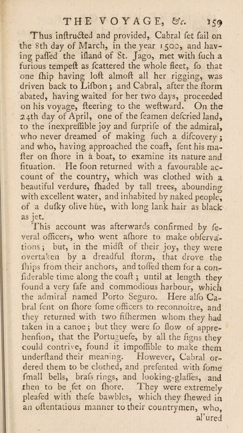 Thus inftruHed and provided, Cabral fet fail on the 8th day of March, in the year 1500, and hav¬ ing pa(Ted the ifland of St. Jago, met with fuch a furious tempeft as fcattered the whole fleet, fo that one ihip having loft almoft all her rigging, was driven back to Lifbon; and Cabral, after the ftorm abated, having waited for her two days, proceeded on his voyage, fleering to the weftward. On the 24th day of April, one of the feamen defcried land, to the inexpreflible joy and furprife of the admiral, who never dreamed of making fuch a difcovery ; and who, having approached the coaft, fenthis ma¬ iler on fhore in a boat, to examine its nature and fituation. He foon returned with a favourable ac¬ count of the country, which was clothed with a beautiful verdure, (haded by tall trees, abounding with excellent water, and inhabited by naked people, of a dufky olive hue, with long lank hair as black as jet. This account was afterwards confirmed by fe¬ ver al officers, who went afhore to make obferva- tions ; but, in the midft of their joy, they were overtaken by a dreadful ftorm, that drove the fhips from their anchors, and toiled them for a con- fiderable time along the coaft ; until at length they found a very fafe and commodious harbour, which the admiral named Porto Seguro. Here alfo Ca¬ bral fent on fhore fome officers to reconnoitre, and they returned with two nffiermen whom they had taken in a canoe; but they were fo flow of appre- henfion, that the Portuguefe, by all the figns they could contrive, found it impoffible to make them underftand their meaning. However, Cabral or¬ dered them to be clothed, and prefented with fome fmall bells, brafs rings, and looking-glaftes, and then to be let on fhore. They were extremely pleafed with thefe bawbles, which they fhewed in an oftentatious manner to their countrymen, who, ah u red