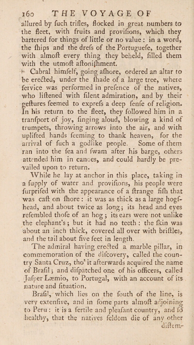 allured by fuch trifles, flocked in great numbers to the fleet, with fruits and provifions, which they bartered for things of little or no value : in a word, the fhips and the drefs of the Portuguefe, together with almofl: every thing they beheld, filled them with the utmoft aflonifhment. -K Cabral himfelf, going afhore, ordered an altar to be eredled, under the fhade of a large tree, where fervice was performed in prefence of the natives, who liflened with filent admiration, and by their geftures feemed to exprefs a deep fenfe of religion. In his return to the fleet, they followed him in a tranfport of joy, finging aloud, blowing a kind of trumpets, throwing arrows into the air, and with uplifted hands feeming to thank heaven, for the arrival of fuch a godlike people. Some of them ran into the fea and fwam after his barge, others attended him in canoes, and could hardly be pre¬ vailed upon to return. While he lay at anchor in this place, taking in a fupply of water and provifions, his people were furprifed with the appearance of a flrange fifh that was caft on fhore: at was as thick as a large hogf- head, and about twice as long; its head and eyes refembled thofe of an hog; its ears were not unlike the elephant’s; but it had no teeth : the (kin was about an inch thick, covered all over with bridles, and the tail about five feet in length. The admiral having eredled a marble pillar, in commemoration of the difcovery, called the coun¬ try Santa Cruz, thoJ it afterwards acquired the name ofBrafil; and difpatched one of his officers, called Jafper Lsemio, to Portugal, with an account of its nature and fituation. Brafil, which lies on the fouth of the line, is very extenfive, and in fome parts almofl adjoining to Peru : it is a fertile and pleafant country, and fd healthy, that the natives feldom die of any other diftemr