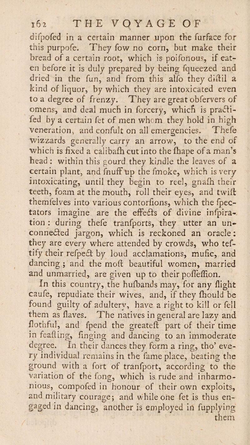 difpofed in a certain manner upon the furface for this purpofe. They fow no corn, but make their bread of a certain root, which is poifonous, if eat¬ en before it is duly prepared by being fqueezed and dried in the fun, and from this alfo they diflil a kind of liquor, by which they are intoxicated even to a degree of frenzy. They are great obfervers of omens, and deal much in forcery, which is praffi¬ led by a certain fet of men whom they hold in high veneration, and confult on all emergencies. Thefe wizzards generally carry an arrow, to the end of which is fixed a calibafh cut into the fhape of a man’s head : within this gourd they kindle the leaves of a certain plant, and fnuff up the fmoke, which is very intoxicating, until they begin to reel, gnafh their teeth, foam at the mouth, roll their eyes, and twill themfelves into various contorfions, which the fpec- tators imagine are the effeffs of divine infpira- tion : during thefe tranfports, they utter an un¬ connected jargon, which is reckoned an oracle: they are every where attended by crowds, who tef- tify their refpeCt by loud acclamations, mufic, and dancing ; and the moft beautiful women, married and unmarried, are given up to their pofleffion. fn this country, the hufbands may, for any flight caufe, repudiate their wives, and, if they fhould be found guilty of adultery, have a right to kill or fell them as flaves. The natives in general are lazy and flothful, and fpend the greateff part of their time in feafting, Tinging and dancing to an immoderate degree. In their dances they form a ring, tho’ eve¬ ry individual remains in the fame place, beating the ground with a fort of tranfport, according to the variation of the long, which is rude and inharmo¬ nious, compofed in honour of their own exploits, and military courage; and while one fet is thus en¬ gaged in dancing, another is employed in fupplying them