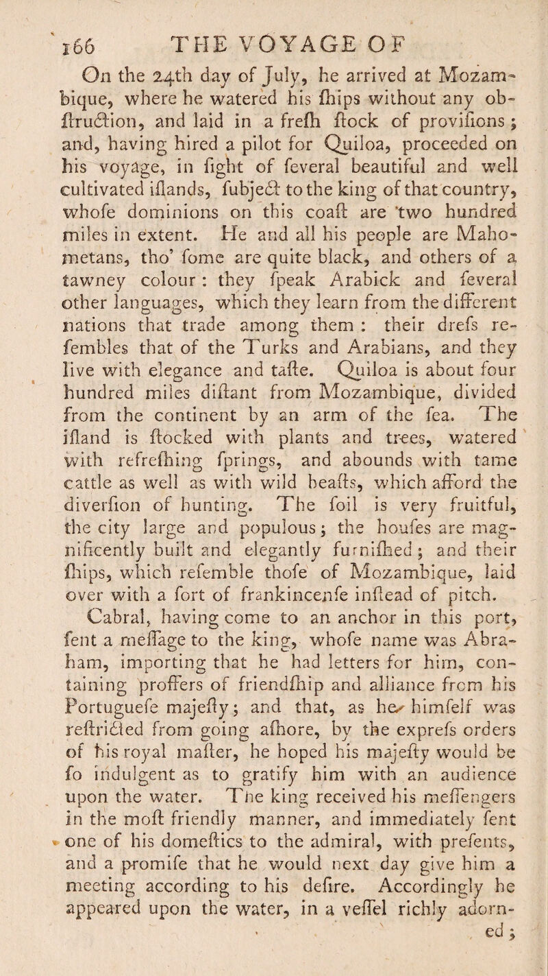 On the 24th day of July, he arrived at Mozam¬ bique, where he watered his fhips without any ob- ftrudlion, and laid in a frefli flock of provifions ; and, having hired a pilot for Quiloa, proceeded on his voyage, in fight of feveral beautiful and well cultivated iflands, fubjedf to the king of that country, whofe dominions on this coaft are two hundred miles in extent. He and all his people are Maho¬ metans, tho’ fome are quite black, and others of a tawney colour : they fpeak Arabick and feveral other languages, which they learn from the different nations that trade among them : their drefs re- fembles that of the Turks and Arabians, and they live with elegance and tafte. Quiloa is about four hundred miles diflant from Mozambique, divided from the continent by an arm of the fea. The ifland is flocked with plants and trees, watered with refrefhing fprings, and abounds with tame cattle as well as with wild heads, which afford the diverfion of hunting. The foil is very fruitful, the city large and populous; the houfes are mag¬ nificently built and elegantly furnifhed ; and their fhips, which referable thofe of Mozambique, laid over with a fort of frankincenfe indead of pitch. Cabral, having come to an anchor in this port, fent a meffage to the king, whofe name was Abra¬ ham, importing that he had letters for hirn, con¬ taining proffers of friendihip and alliance from his Portuguefe majedy; and that, as he^ himfelf was rebridled from going aihore, by the exprefs orders of h is royal mailer, he hoped his majedy would be fo indulgent as to gratify him with an audience upon the water. Tiie king received his meffengers in the mod friendly manner, and immediately fent one of his domebics to the admiral, with prefents, and a p-romife that he would next day give him a meeting according to his defire. Accordingly he appeared upon the water, in a veffel richly adorn- • ed;