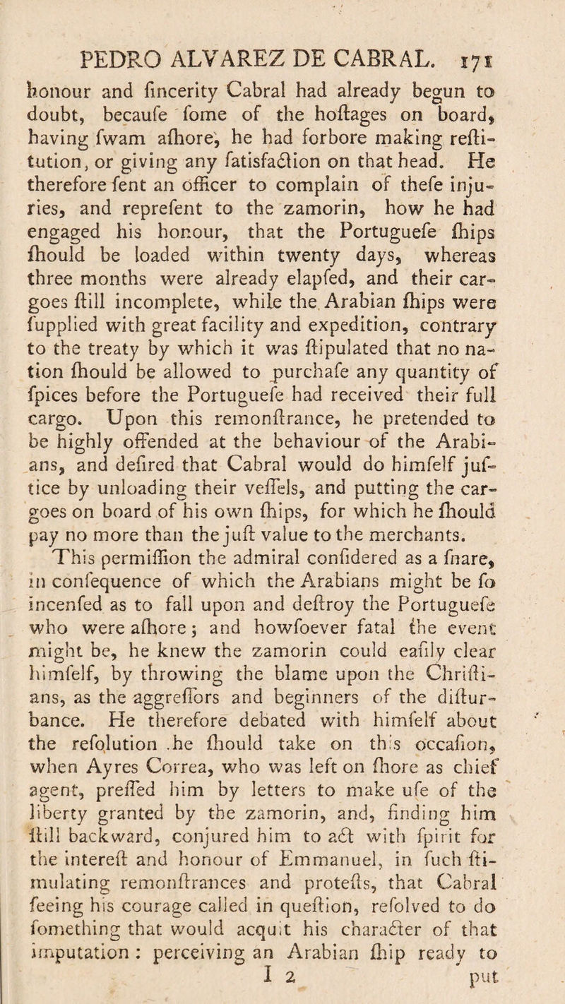 honour and fincerity Cabral had already begun to doubt, becaufe fome of the hoftages on board, having fwam afhore, he had forbore making refti- tution, or giving any fatisfadlion on that head. He therefore fent an officer to complain of thefe inju¬ ries, and reprefent to the zamorin, how he had engaged his honour, that the Portuguefe fhips fhould be loaded within twenty days, whereas three months were already elapfed, and their car¬ goes Hill incomplete, while the Arabian fhips were fupplied with great facility and expedition, contrary to the treaty by which it was ftipulated that no na¬ tion fhould be allowed to purchafe any quantity of fpices before the Portuguefe had received their full cargo. Upon this remonft ranee, he pretended to be highly offended at the behaviour of the Arabi¬ ans, and defired that Cabral would do himfelf juf- tice by unloading their veffels, and putting the car¬ goes on board of his own fhips, for which he fhould pay no more than the juft value to the merchants. This permiffion the admiral confidered as a fnare, in confequence of which the Arabians might be fo incenfed as to fall upon and deftroy the Portuguefe who were afhore; and howfoever fatal the event might be, he knew the zamorin could eafily clear himfelf, by throwing the blame upon the Chrifti- ans, as the aggreffors and beginners of the diftur- bance. He therefore debated with himfelf about the refolution .he fhould take on this occafion, when Ayres Correa, who was left on fhore as chief agent, preffed him by letters to make ufe of the liberty granted by the zamorin, and, finding him ilill backward, conjured him to a£t with fpirit for the intereft and honour of Emmanuel, in fuch fti- mulating remonftrances and protefts, that Cabral feeing his courage called in queftion, refolved to do fomething that would acquit his character of that imputation : perceiving an Arabian ihip ready to I 2 put