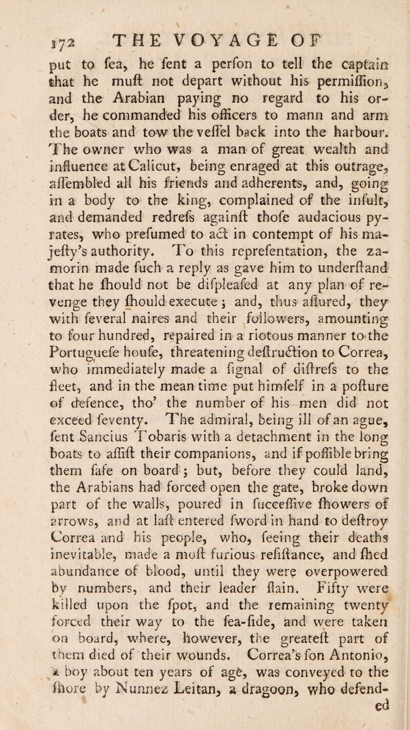 put to fea, he fent a perfon to tell the captain that he mu ft not depart without his permiffion3 and the Arabian paying no regard to his or¬ der, he commanded his officers to mann and arm the boats and tow the veflel back into the harbour. The owner who was a man of great wealth and influence at Calicut, being enraged at this outrage,, aftembled all his friends and adherents, and, going in a body to the king, complained of the infult, and demanded redrefs againft thofe audacious py- rates, who prefumed to act in contempt of his ma- Jelly’s authority. To this reprefentation, the za- morin made fuch a reply as gave him to underftand that he fhould not be difpleafed at any plan of re¬ venge they fhould execute ; and, thus allured, they with feveral naires and their followers, amounting to four hundred, repaired in a riotous manner to the Portuguefe houfe, threatening deftrudfion to Correa, who immediately made a fignal of diftrefs to the fleet, and in the meantime put himfelf in a pofture of defence, tho’ the number of his men did not exceed feventy. The admiral, being ill of an ague, fent Sancius Tobaris with a detachment in the long boats to affift their companions, and if poffible bring them fafe on board ; but, before they could land, the Arabians had forced open the gate, broke down part of the walls, poured in fucceffive fhowers of arrows, and at laft entered fword in hand to deftroy Correa and his people, who, feeing their deaths inevitable, made a moft furious refiftance, and fhed abundance of blood, until they were overpowered by numbers, and their leader llain. Fifty were killed upon the fpot, and the remaining twenty forced their way to the fea-fide, and were taken on board, where, however, the greateft part of them died of their wounds. Correa’s fon Antonio, * boy about ten years of ag£, was conveyed to the ffiore by Nunnez Leitan, a dragoon, who defend¬ ed