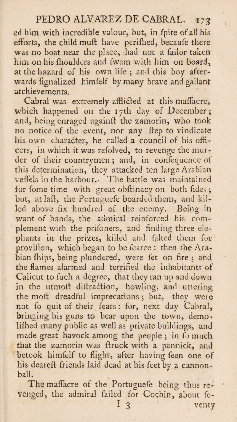 ed him with incredible valour, but, in fpite of all his efforts, the child mu# have perifhed, becaufe there was no boat near the place, had not a failor taken him on his fhoulders and i'wam with him on board, at the hazard of his own life ; and this boy after¬ wards fignalized himfelf by many brave and gallant atchievements. Cabral was extremely afflidfed at this maflacre, which happened on the 17th day of December; and, being enraged again# the zamorin, who took no notice of the event, nor any ftep to vindicate his own char adder, he called a council of his offi¬ cers, in which it was refolved, to revenge the mur¬ der of their countrymen; and, in confequence of this determination, they attacked ten large Arabian veffels in the harbour.- The battle was maintained for fome time with great obftinacy on both Tides; but, at la#, the Portuguefe boarded them, and kil¬ led above fix hundred of the enemy. Being in want of hands, the admiral reinforced his com¬ plement with the prifoners, and finding three ele¬ phants in the prizes, killed and faked them for provifion, which began to be fcarce : then the Ara¬ bian (hips, being plundered, were fet on fire ; and the flames alarmed and terrified the inhabitants of Calicut to fuch a degree, that they ran up and down in the utmoft diftradfion, howling, and uttering the moft dreadful imprecations ; but, they were not fo quit of their fears : for, next day Cabral, bringing his guns to bear upon the town, demo- ii#ied many public as well as private buildings, and made great havock among the people ; in fo much that the zamorin was #ruek with a pannick, and betook himfelf to flight, after having feen one of his deareft friends laid dead at his feet by a cannon¬ ball. The maffiacre of the Portuguefe being thus re¬ venged, the admiral failed for Cochin, about fe- I 3 venty