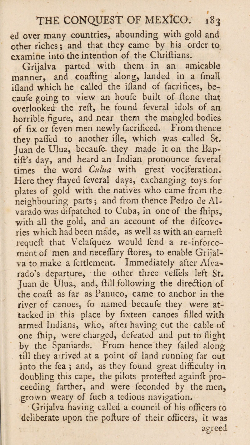 ed over many countries, abounding with gold and other riches; and that they came by his order to examine into the intention of the Chriftians. Grijalva parted with them in an amicable manner, and coafting along, landed in a fmal! ifland which he called the ifland of facrifiees, be- caufe going to view an houfe built of ftone that overlooked the reft, he found feveral idols of an horrible figure, and near them the mangled bodies of fix or feven men newly facrificed. From thence they pafled to another ifle, which was called St. Juan de Ulua, becaufe. they made it on the Bap- tift’s day, and heard an Indian pronounce feveral times the word Culua with great vociferation. Here they ftayed feveral days, exchanging toys for plates of gold with the natives who came from the neighbouring parts; and from thence Pedro de Al¬ varado was difpatched to Cuba, in one of the (hips, with all the gold, and an account of the difcove* ries which had been made, as well as with an earneft requeft that Velafquez would fend a re-inforce- ment of men and neceffary ftores, to enable Grijal¬ va to make a fettlement. Immediately after Alva¬ rado’s departure, the other three veffels left St, Juan de Ulua, and, ftill following the diredfion of the coaft as far as Patiuco, came to anchor in the river of canoes, fo named becaufe they were at¬ tacked in this place by fixteen canoes filled with armed Indians, who, after having cut the cable of one fhip, were charged, defeated and put to flight by the Spaniards. From hence they failed along till they arrived at a point of land running far out into the fea ; and, as they found great difficulty in doubling this cape, the pilots protefted againft pro¬ ceeding farther, and were feconded by the men, grown weary of fuch a tedious navigation. Grijalva having called a council of his officers to deliberate upon the pofture of their officers, it was agreed