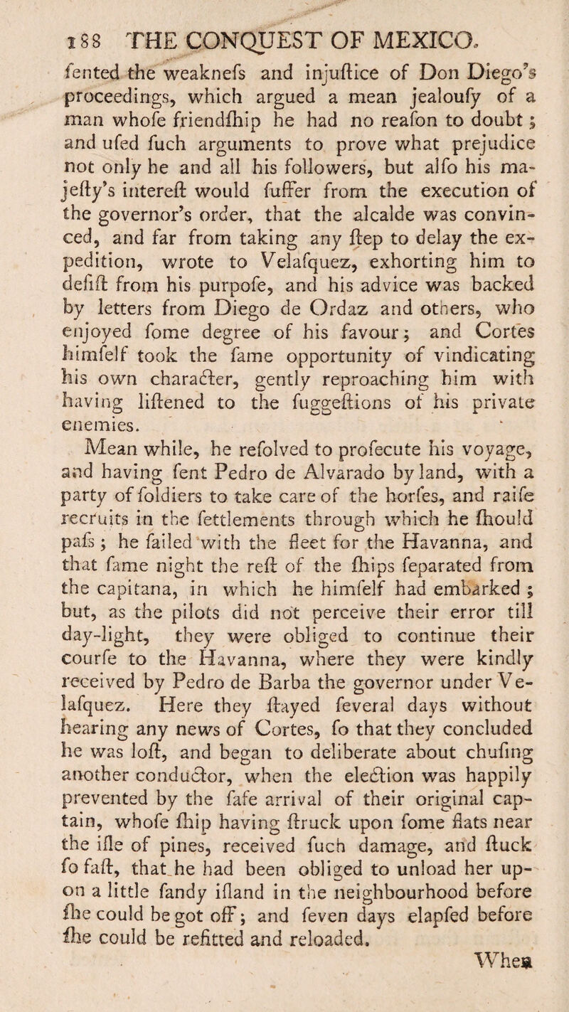 y<1'* fented the weaknefs and injuftice of Don Diego1?s proceedings, which argued a mean jealoufy of a man whofe friendfhip he had no reafon to doubt; and ufed fuch arguments to prove what prejudice not only he and all his followers, but alfo his ma- jefty’s intereft would fuffer from the execution of the governor’s order, that the alcalde was convin¬ ced, and far from taking any ftep to delay the ex¬ pedition, wrote to Velafquez, exhorting him to defift from his purpofe, and his advice was backed by letters from Diego de Ordaz and otners, who enjoyed fome degree of his favour; and Cortes himfelf took the fame opportunity of vindicating his own character, gently reproaching him with having liftened to the fuggeftions of his private enemies. Mean while, he refolved to profecute his voyage, and having fent Pedro de Alvarado by land, with a party of foldiers to take care of the horfes, and raife recruits in the fettlements through which he fhould pals; he failed with the fleet for the Havanna, and that fame night the reft of the ihips feparated from the capitana, in which he himfelf had embarked ; but, as the pilots did not perceive their error till day-light, they were obliged to continue their courfe to the Havanna, where they were kindly received by Pedro de Barba the governor under Ve¬ lafquez. Here they ftayed feveral days without hearing any news of Cortes, fo that they concluded he was loft, and began to deliberate about chafing another conductor, when the election was happily prevented by the fafe arrival of their original cap¬ tain, whofe fhip having ftruck upon fome flats near the ifle of pines, received fuch damage, and ftuck fo faft, that he had been obliged to unload her up¬ on a little fandy ifland in the neighbourhood before fhe could be got off; and feven days elapfed before file could be refitted and reloaded. Whea